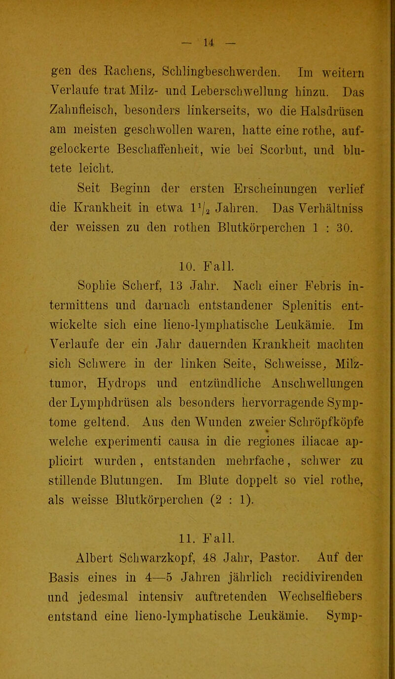 gen des Rachens, Schlingbeschwerden. Im weitern Verlaufe trat Milz- und Leberschwellung hinzu. Das Zahnfleisch, besonders linkerseits, wo die Halsdrüsen am meisten geschwollen waren, hatte eine rothe, auf- gelockerte Beschaffenheit, wie bei Scorbut, und blu- tete leicht. Seit Beginn der ersten Erscheinungen verlief die Krankheit in etwa V/a Jahren. Das Verhältnis der weissen zu den rothen Blutkörperchen 1 : 30. 10. Fall. Sophie Scherf, 13 Jahr. Nacli einer Febris in- termittens und darnach entstandener Splenitis ent- wickelte sich eine lieno-lymphatische Leukämie. Im Verlaufe der ein Jahr dauernden Krankheit machten sich Schwere in der linken Seite, Schweisse, Milz- tumor, Hydrops und entzündliche Anschwellungen der Lymphdriisen als besonders hervorragende Symp- tome geltend. Aus den Wunden zweier Schröpfköpfe welche experimenti causa in die regiones iliacae ap- plicirt wurden, entstanden mehrfache, schwer zu stillende Blutungen. Im Blute doppelt so viel rothe, als weisse Blutkörperchen (2 : 1). 11. Fall. Albert Schwarzkopf, 48 Jahr, Pastor. Auf der Basis eines in 4—5 Jahren jährlich recidivirenden und jedesmal intensiv auftretenden Wechselfiebers entstand eine lieno-lymphatische Leukämie. Symp-