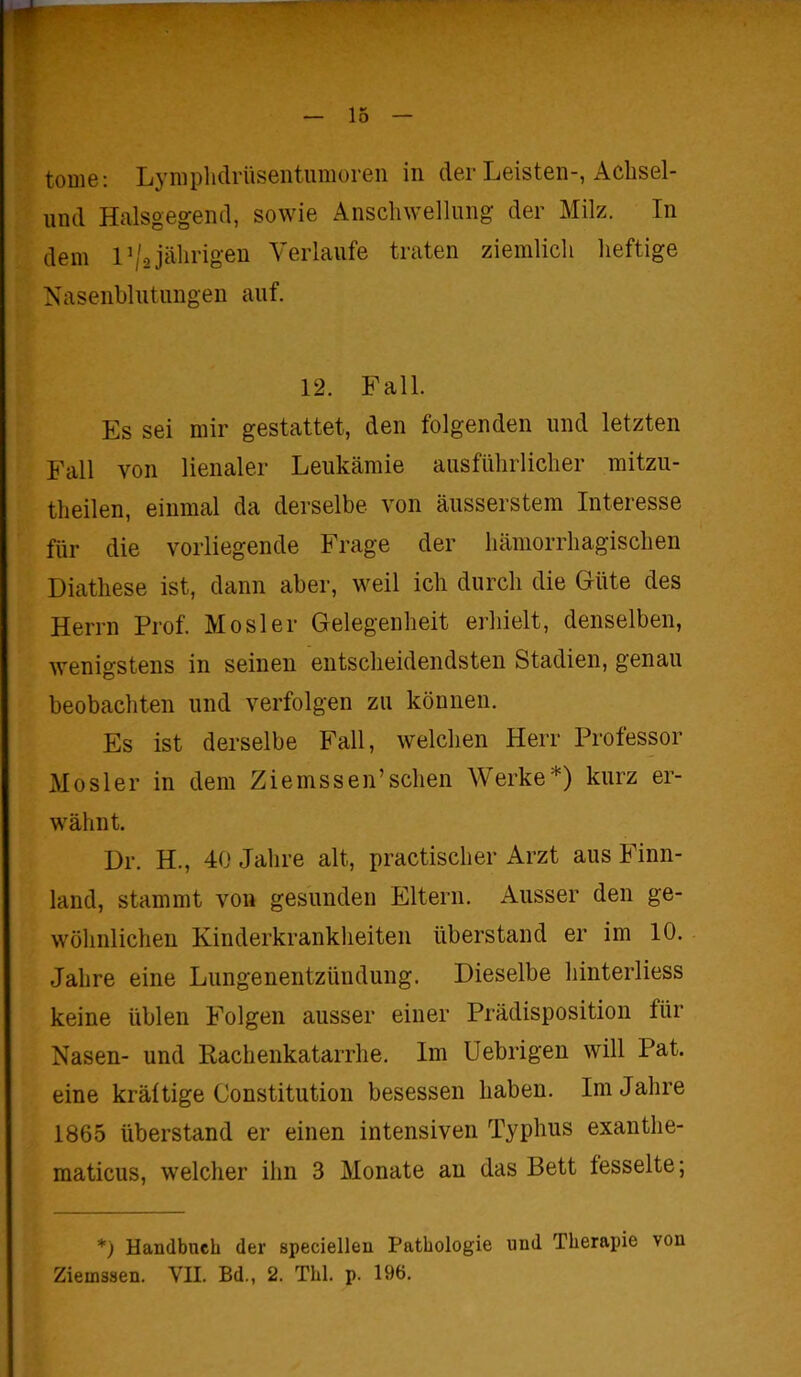tome: Lymphdrüsentumoren in der Leisten-, Aclisel- und Halsgegend, sowie Anschwellung der Milz. In dem P/o jährigen Verlaufe traten ziemlich heftige Nasenblutungen auf. 12. Fall. Es sei mir gestattet, den folgenden und letzten Fall von lienaler Leukämie ausführlicher mitzu- theilen, einmal da derselbe von äusserstem Interesse für die vorliegende Frage der hämorrhagischen Diathese ist, dann aber, weil ich durch die Güte des Herrn Prof. Mosler Gelegenheit erhielt, denselben, wenigstens in seinen entscheidendsten Stadien, genau beobachten und verfolgen zu können. Es ist derselbe Fall, welchen Herr Professor Mosler in dem Ziemssen’sehen Werke*) kurz er- wähnt. Dr. H., 40 Jahre alt, practischer Arzt aus Finn- land, stammt von gesunden Eltern. Ausser den ge- wöhnlichen Kinderkrankheiten überstand er im 10. Jahre eine Lungenentzündung. Dieselbe hinterliess keine üblen Folgen ausser einer Prädisposition für Nasen- und Rachenkatarrhe. Im Uebrigen will Pat. eine kräftige Constitution besessen haben. Im Jahre 1865 überstand er einen intensiven Typhus exanthe- maticus, welcher ihn 3 Monate an das Bett fesselte; *) Handbuch der speciellen Pathologie und Therapie von