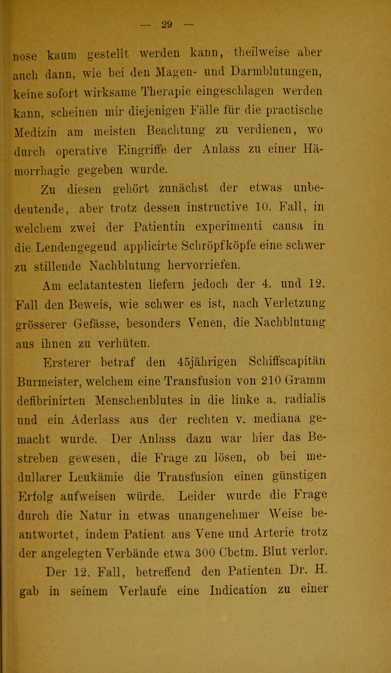 nose kaum gestellt werden kann, theilweise aber auch dann, wie bei den Magen- und Darmblutungen, keine sofort wirksame Therapie eingeschlagen werden kann, scheinen mir diejenigen Fälle für die practische Medizin am meisten Beachtung zu verdienen, wo durch operative Eingriffe der Anlass zu einer Hä- morrkagie gegeben wurde. Zu diesen gehört zunächst der etwas unbe- deutende, aber trotz dessen instructive 10. Fall, in welchem zwei der Patientin experimenti causa in die Lendengegeud applicirte Schröpfköpfe eine schwer zu stillende Nachblutung hervorriefen. Am eclatantesten liefern jedoch der 4. und 12. Fall den Beweis, wie schwer es ist, nach Verletzung- grösserer Gefässe, besonders Venen, die Nachblutung aus ihnen zu verhüten. Ersterer betraf den 45jährigen Schiffscapitän Burmeister, welchem eine Transfusion von 210 Gramm defibrinirten Menschenblutes in die linke a. radialis und ein Aderlass aus der rechten v. mediana ge- macht wurde. Der Anlass dazu war hier das Be- streben gewesen, die Frage zu lösen, ob bei me- dullärer Leukämie die Transfusion einen günstigen Erfolg aufweisen würde. Leider wurde die Frage durch die Natur in etwas unangenehmer Weise be- antwortet, indem Patient aus Vene und Arterie trotz der angelegten Verbände etwa 300 Cbctm. Blut verlor. Der 12. Fall, betreffend den Patienten Dr. H. gab in seinem Verlaufe eine Indication zu einer