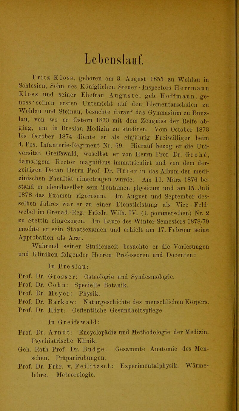 Lebenslauf. Fritz Floss, geboren am 3. August 1855 zu Wohlau in Schlesien, Sohn des Königlichen Steuer - Inspectors Herrmann Kloss und seiner Ehefrau Auguste, geh. Hoffmann, ge- noss ■ seinen ersten Unterricht auf den Elementarschulen zu Wohlau und Steinau, besuchte darauf das Gymnasium zu Buuz- lau, von wo er Ostern 1873 mit dem Zeugniss der Reife ab- ging, um in Breslau Medizin zu studiren. Vom October 1873 bis October 1874 diente er als einjährig Freiwilliger beim 4. Pos. Infanterie-Regiment Nr. 59. Hierauf bezog er die Uni- versität Greifswald, woselbst er von Herrn Prof. Dr. Grob6, damaligem Rector magnificus immatriculirt und von dem der- zeitigen Decan Herrn Prof. Dr. Hüter in das Album der medi- zinischen Facultät eingetragen wurde. Am 11. März 1876 be- stand er ebendaselbst sein Tentamen physicum und am 15. Juli 1878 das Examen rigorosum. Im August und September des- selben Jahres war er zu einer Dienstleistung als Vice - Feld- webel im Grenad.-Reg. Friedr. Willi. IV. (1. pommerscheu) Nr. 2 zu Stettin eingezogen. Im Laufe des Winter-Semesters 1878/79 machte er sein Staatsexamen und erhielt am 17. Februar seine Approbation als Arzt. Während seiner Studienzeit besuchte er die Vorlesungen und Kliniken folgender Herren Professoren und Docenteu: In Bre slau: Prof. Dr. Grosser: Osteologie und Syndesmologie. Prof. Dr. Cohn: Specielle Botanik. Prof. Dr. Meyer: Physik. Prof. Dr. Barkow: Naturgeschichte des menschlichen Körpers. Prof. Dr. Hirt: Oeffentliche Gesundheitspflege. In Greifswald: Prof. Dr. Arndt: Encyclopädie und Methodologie der Medizin. Psychiatrische Klinik. Geh. Rath Prof. Dr. Budge: Gesammte Anatomie des Men- schen. Präparirübungen. Prof. Dr. Frhr. v. Feilitzsch: Experimentalphysik. Wärme- lehre. Meteorologie.