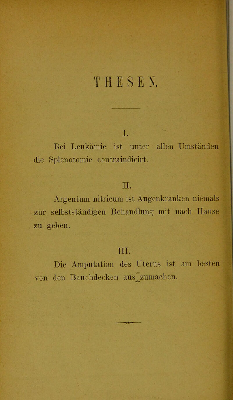 T H E S E K i. Bei Leukämie ist unter allen Umständen die Splenotomie contraindicirt. II. Argentum nitricum ist Augenkranken niemals zur selbstständigen Behandlung mit nach Hause zu geben. III. Die Amputation des Uterus ist am besten von den Bauchdecken aus^. zumachen.