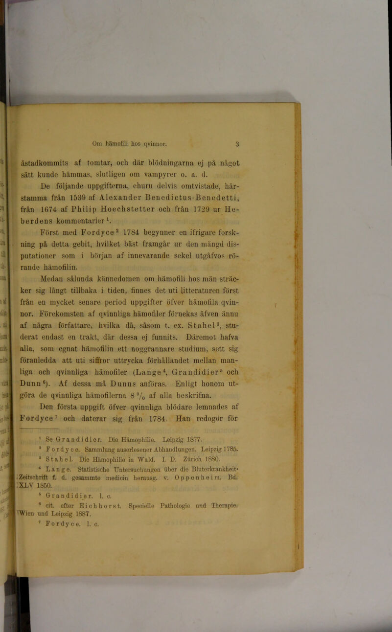 L Hl ;n ■i a i tk. m , uti han ö'k & viril hfil A A iljd1 åstadkommits af tomtar, och där blödningarna ej på något sätt kunde hämmas, slutligen om vampyrer o. a. d. De följande uppgifterna, ehuru delvis omtvistade, här- stamma från 1539 af Alexander Benedictus-Benedetti, från 1674 af Philip Hoechstetter och från 1729 ur He- berdens kommentarier A Först med Fordyce 2 1784 begynner en ifrigare forsk- ning på detta gebit, hvilket bäst framgår ur den mängd dis- putationer som i början af innevarande sekel utgåfvos rö- rande hämofilin. Medan sålunda kännedomen om hämofili hos män sträc- ker sig långt tillbaka i tiden, finnes det uti litteraturen först från en mycket senare period uppgifter öfver hämofila qvin- nor. Förekomsten af qvinnliga hämofiler förnekas äfven ännu af några författare, hvilka då, såsom t. ex. Stahel3, stu- derat endast en trakt, där dessa ej funnits. Däremot hafva alla, som egnat hämofilin ett noggrannare studium, sett sig föranledda att uti siffror uttrycka förhållandet mellan man- liga och qvinnliga hämofiler (Lange4, Gran di dier5 och Dunn6). Af dessa må Dunus anföras. Enligt honom ut- göra de qvinnliga hämofilerna 8 % af alla beskrifna. Den första uppgift öfver qvinnliga blödare lemnades af Fordyce7 och daterar sig från 1784. Han redogör för 0 1 Se G r a n d i d i e r. Die Hämophilie. Leipzig 1877. 2 Fordyce. Sammlung auserlesener Abhandlungen. Leipzig 1785. 8 Stahel. Die Hämophilie in Wald. I. D. Ziirich 1880. 4 Lange. Statistische Untersuchungen uber die Bluterkrankheit* Zeitschrift f. d. gesammte medicin herausg. v. Oppenhei m. Bd. :XLV 1850. 6 G ra n d i d i e r. 1. c. 6 cit. efter Eichhorst. Specielle Pathologio und Therapie. Wien und Leipzig 1887. 7 Fordyce. 1. c.