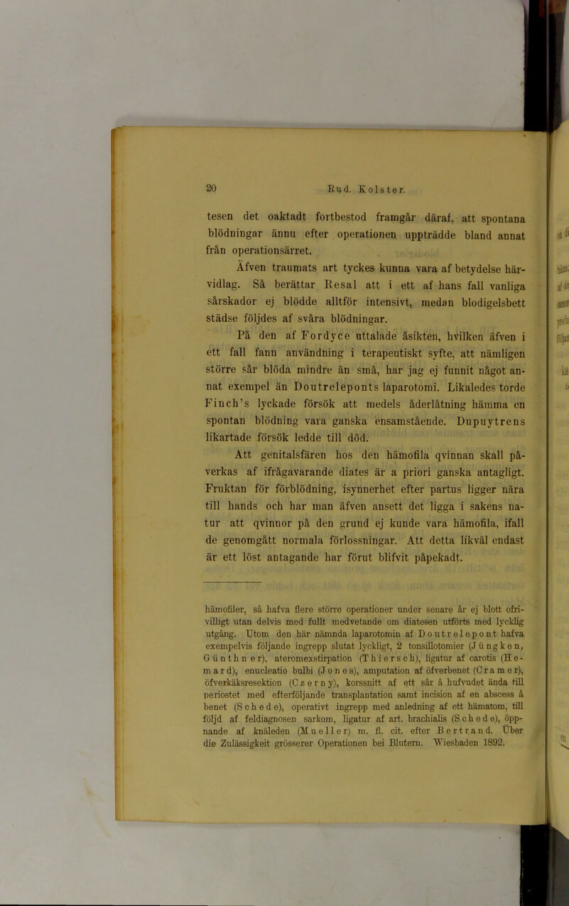 tesen det oaktadt fortbestod framgår däraf, att spontana blödningar ännu efter operationen uppträdde bland annat från operationsärret. Äfven traumats art tyckes kunna vara af betydelse här- vidlag. Så berättar Re sal att i ett af hans fall vanliga sårskador ej blödde alltför intensivt, medan blodigelsbett städse följdes af svåra blödningar. På den af Fordyce uttalade åsikten, hvilken äfven i ett fall fann användning i terapeutiskt syfte, att nämligen större sår blöda mindre än små, har jag ej funnit något an- nat exempel än Doutreleponts laparotomi. Likaledes torde Finch’s lyckade försök att medels åderlåtning hämma en spontan blödning vara ganska ensamstående. Dupuytrens likartade försök ledde till död. Att genitalsfären hos den hämofila qvinnan skall på- verkas af ifrågavarande diates är a priori ganska antagligt. Fruktan för förblödning, isynnerhet efter partus ligger nära till hands och har man äfven ansett det ligga i sakens na- tur att qvinnor på den grund ej kunde vara hämofila, ifall de genomgått normala förlossningar. Att detta likväl endast är ett löst antagande har förut blifvit påpekadt. hämofiler, så kafva flere större operationer under senare år ej blott ofri- villigt utan delvis med fullt medvetande om diatesen utförts med lycklig utgång. Utom den här nämnda laparotomin af Doutrelepont hafva exempelvis följande ingrepp slutat lyckligt, 2 tonsillotomier (Jiingken, G ii n th n er), ateromexstirpation (Thie rs ch), ligatur af carotis (H e - mard), enucleatio bulbi (Jones), amputation af öfverbenet (C r a m e r), öfverkäksresektion (Czern y), korssnitt af ett sår å kufvudet ända till periostet med efterföljande transplantation samt incision af en abscess å benet (S eke de), operativt ingrepp med anledning af ett hämatom, till följd af feldiagnosen sarkom, ligatur af art. brackialis (S c lie de), öpp- nande af knäleden (Mu eller) m. fl. cit. efter B ert rand. Uber die Zulässigkeit grösserer Operationen bei Bluteru. Wiesbaden 1892.