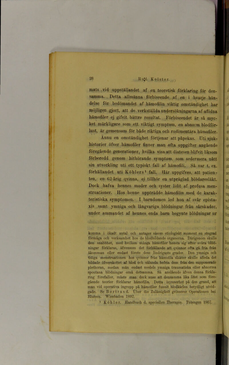 mats vid uppställandet af en teoretisk förklaring för den- samma. Detta allmänna förbiseende af en i hvarje hän- delse för bedömandet af hämofilin viktig omständighet har möjligen gjort, att de verkställda undersökningarna af aflidna hämofiler ej gifvit bättre resultat. Förbiseendet är så myc- ket märkligare som ett viktigt symptom, en abnorm blodför- lust, är gemensam för både riktiga och rudimentära hämofiler. Ännu en omständighet förtjenar att påpekas. Uti sjuk- historier öfver hämofiler finner man ofta uppgifter angående föregående generationer, hvilka visa att diatesen blifvit liksom förberedd genom hithörande symptom, som sedermera nått sin utveckling uti ett typiskt fall af hämofili. Så var t. ex. förhållandet uti Köhlers1 fall. Här uppgifves, att patien- ten, en 62-årig qvinna, ej tillhör en utpräglad blödaresläkt. Dock hafva hennes moder och syster lidit af profusa men- struationer. Hos henne uppträdde hämofilin med de karak- teristiska symptomen. I barndomen led hon af svår epista- xis samt ymniga och långvariga blödningar från sårskador, under ammandet af hennes enda barn begynte blödningar ur komma i ökadt antal och antager såsom etiologiskt moment en stegrad förmåga och verksamhet hos de blodbildande organerna. Därigenom skulle den snabbhet, med hvilken många hämofiler hemta sig efter svåra blöd- ningar förklaras, äfvensom det förhållande att qvinnor ofta gå fria från åkomman eller endast förete dess lindrigaste grader. Den ymuiga och tidiga menstruationen hos qvinnor från hämofila släkter skulle afleda det bildade öfverskottet af blod och sålunda befria dem från den supponerade plethoran, medan män endast medels ymniga traumatiska eller abnorma spontana blödningar ernå detsamma. Så anslående äfven denna förkla- ring förefaller, måste man dock anse att densamma lika litet som före- gående teorier förklarar hämofilin. Detta isynnerhet på den grund, att man vid operativa ingrepp på hämofiler funnit blodkärlen betydligt utvid- gade. Se B e r t r a n d. Uber die Zulässigkeit grösserer Operationen bei Blutern. Wiesbaden 1892. 1 K ö h 1 e r. Handbucb d. speciellen Therapie. Tubingen 1867.