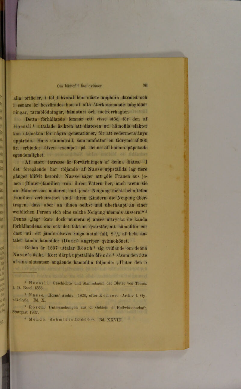 alla orificier, i följd hvaraf hon måste upphöra därmed och i senare år besvärades hon af ofta återkommande lungblöd- ningar, tarmblödningar, hämaturi och metrorrhagier. Detta förhållande lemnar ett visst stöd för den af Hoessli1 uttalade åsikten att diatesen uti hämofila släkter kan utslockna för några generationer, för att sedermera ånyo uppträda. Hans stammträd, som omfattar en tidrymd af 300 år, erbjuder äfven exempel på denna af honom påpekade egendomlighet. Af stort intresse är förvärfningen af denna diates. I det föregående har följande af Nasse uppställda lag flere gånger blifvit berörd. Nasse säger att „die Frauen aus je- nen (Bluter-)familien von ihren Vätern her, auch wenn sie an Männer aus anderen, mit jener Neigung nicht behafteten Familien verheirathet sind, ihren Kindern die Neigung iiber- tragen, dass aber an ihnen selbst und iiberhaupt an einer weiblichen Person sich eine solche Neigung niemals äussere!“ 2 Denna „lagw kan dock numera ej anses uttrycka de kända förhållandena om ock det faktum qvarstår, att hämofilin en- dast uti ett jämförelsevis ringa antal fall, 8 % af hela an- talet kända hämofiler (Dunn) angriper qvinnokönet. Redan år 1837 uttalar Rösch3 sig tviflande om denna Nasse’s åsikt. Kort därpå uppställde Men de 4 såsom den 5:te af sina slutsatser angående hämofilin följande: „Unter den 5 1 Hoessli. Geschichte und Stammbaum der Bluter von Tenna. 1. D. Basel 1885. 2 Nasse. Horns’ Archiv. 1820, efter Kehrer, Archiv f. Gy- näkologie. Bd. X. 3 Rösch. Untersuchungen aus d. Gebiete d. Heilwisscnschaft. Stuttgart 1837. 4 Mende. Sehmidts Jahrbiicher. Bd. XXVIII.
