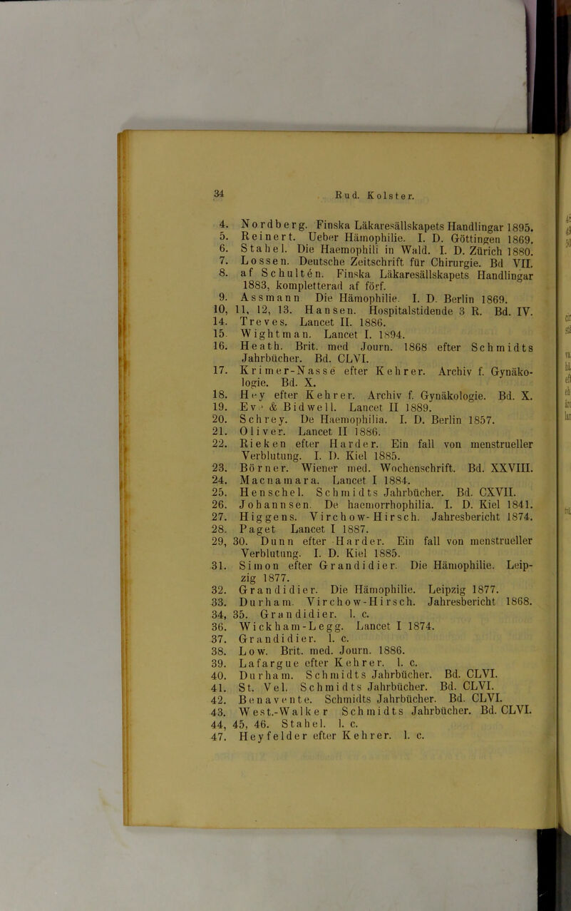 4. Nordberg. Finska Läkaresällskapets Handlingar 1895. 5. Reiner t. Ueber Hämophilie. I. D. Göttingen 1869. 6. Sta hel. Die Haemophili in Wald. I. D. Ztirich 1880. 7. Lössen. Deutsche Zeitschrift fur Chirurgie. Bd VII. 8. af Schultén. Finska Läkaresällskapets Handlingar 1883, kompletterad af förf. 9. As sm ann Die Hämophilie. I. D. Berlin 1869. 10, 11, 12, 13. Han sen. Hospitalstidende 3 R. Bd. IV. 14. Treves. Lancet II. 1886. 15. Wightman, Lancet I. Ls94. 16. Heath. Brit. med Journ. 1868 efter Schmidts Jahrbticher. Bd. CLVI. 17. Krimer-Nassé efter Kehrer. Archiv f. Gynäko- logie. Bd. X. 18. Hey efter Kehrer. Archiv f. Gynäkologie. Bd. X. 19. Ev.* & Bid we 11. Lancet II 1889. 20. Schrey. De Haemophilia. I. D. Berlin 1857. 21. Oliver. Lancet II 1886. 22. Rieken efter Hårder. Ein fall von menstrueller Verblutung. I. I). Kiel 1885. 23. Bör ner. Wiener med. Wochenschrift. Bd. XXVIII. 24. Mac na mar a. Lancet I 1884. 25. Henschel. Schmidts Jahrbticher. Bd. CXVII. 26. Johannsen. De hacmorrhophilia. I. D. Kiel 1841. 27. H ig gens. Virchow-Hirsch. Jahresbericht 1874. 28. Paget Lancet I 1887. 29. 30. Dunn efter Har der. Ein fall von menstrueller Verblutung. I. D. Kiel 1885. 31. Simon efter G rand i dier. Die Hämophilie. Leip- zig 1877. 32. Gran di dier. Die Hämophilie. Leipzig 1877. 33. Durham. Virchow-Hirsch. Jahresbericht 1868. 34. 35. Grandidier. 1. c. 36. Wickham-Legg. Lancet I 1874. 37. Grandidier. 1. c. 38. Low. Brit. med. Journ. 1886. 39. Lafargue efter Kehrer. 1. c. 40. Durham. S c h m i d t s Jahrbticher. Bd. CLVI. 41. St. Vel. S c h m i d ts Jahrbticher. Bd. CLVI. 42. Ben a ven te. Schmidts Jahrbticher. Bd. CLVI. 43. West.-Walker Schmidts Jahrbticher. Bd. CLVI. 44. 45, 46. Sta hel. 1. c. 47. Hey fe Ide r efter Kehrer. 1. c.