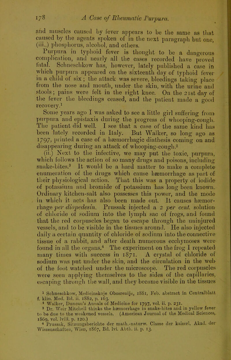 and muscles caused by fever appears to be the same as that caused by tlie ageuts s])oken of iu the next paragrapli but one, (iii.,) pbos[)boriis, alcohol, and others. 1 urpui’a iu typhoid fever is thought to be a dangerous couiplicatiou, and nearly all the cases recorded have proved labil. Scliueschkow has, however, lately published a case in which purpura appeared on the sixteenth day of typhoid fever iu a child of six; the attack was severe, bleedings taking place from the nose and mouth, under the skin, with the urine and stools; pains were felt in the right knee. On the2istday of the fever the bleedings ceased, and the patient made a good recovery.^ Some years ago I was asked to see a little girl suffering from purpura and epistaxis during the progress of whooping-cough. The patient did well. I see that a case of the same kind has been lately recorded iu Italy. But Walker, so long ago as i797> printed a case of a hmmorrhagic diathesis coming ou and disappearing during an attack of whooping-cough.^ (ii.) Next to the infective, we may put the toxic, purpura, which follows the action of so many drugs and poisons, including snake-bites.® It would be a hard matter to make a complete enumeration of the drugs which cause haemorrhage as ])art of their physiological action. That this was a property of iodide of potassium and bromide of potassium has long been known. Ordinary kitchen-salt also })ossesses this power, and the mode in which it acts has also been made out. It causes hsemor- rhage per diapedesin. Prussak injected a 2 per cent, solution of chloride of sodium into the lymph sac of frogs, and found that the red coi i)uscles began to escape through the uninjured vessels, and to be visible in the tissues around. He also injected daily a certain quantity of chloride of sodium into the connective tissue of a rabbit, and after death numerous ecchymo.ses were found in all the oi'gans.^ The experiment on the frog I repeated many times with success in 1871. A crystal of chloride of sodium was put under the skin, and the circulation iu the web of the foot watched under the microscope. The red corpuscles were seen applying themselves to the sides of the capillaries, escaping through the wall, and they became visible in the tissues ^ Schneschkow, Medicinskoje Obosreiiije, i88i, Feb. abstract in Centralblatt f. klin. Med. Bd. ii. 1882, p. 163. * Walker, Duncan’s Annals of Medicine for I797> ''’ol. ii. p. 231. 3 Dr. Weir Mitchell thinks the hsemorrhage in snake-bites and in yellow ferer to be due to the weakened vessels. (American Journal of the Medical Sciences, 1869, vol. Iviii. p. 120.) Prussak, Sitz.ungsberichte der math.-naturw. Classe der kaiserl. Akad. der