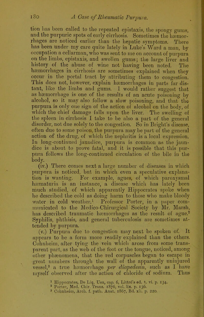 lion lias been called to the repeated epistaxis, the spongy gums, and the purpuric spots of early cirrhosis. Sometimes the hsemor- rhages are noticed earlier than the hejiatic symptoms. There has been under my care quite lately in Luke’s Ward a man, by occupation a cellarman, who was sent to me on account of purpura on the limbs, epistaxis, and swollen gums; the large liver and history of the abuse of wine not having been noted. The haemorrhages in cirrhosis are sometimes explained when they occur in the portal tract by attributing them to congestion. This does not, however, explain haemorrhages in parts far dis- tant, like the limbs and gums. I would rather suggest that as haemorrhage is one of tlie results of an acute poisoning by alcohol, so it may also follow a slow poisoning, and that the purpura is only one sign of the action of alcohol on the body, of which the chief damage falls upon the liver. The swelling of the spleen in cirrhosis I take to be also a part of the general disorder, not due solely to the congestion. So in Bright’s disease, often due to some poison, the purpura may be paid of the general action of the drug, of which the ne[)hritis is a local expression. In long-continued jaundice, purpura is common as the jaun- dice is about to prove fatal, and it is possible that this pur- pura follows the long-continued circulation of the bile in the body. (iv.) There comes next a large number of diseases in which purpura is noticed, but in which even a speculative explana- tion is wanting. For example, agues, of which paroxysmal haematuria is an instance, a disease which has lately been much studied, of which apparently Hij)pocrates spoke when he described the cold as doing harm to those who make bloody water in cold weather.^ Professor Porter, in a paper com- municated to the Medico-Chirurgical Society by Mr. Marsh, has described traumatic haemorrhages as the result of ague.^ Syphilis, phthisis, and general tuberculosis are sometimes at- tended by purpura. (v.) Purpura due to congestion may next be spoken of. It a{)pears to be a form more readily explained than the others. Cohuheim, after tying the vein which arose from some trans- parent part, as the web of the foot or the tongue, noticed, among other phaenomena, that the red corpuscles began to escape in great numbers through the wall of the apparently uninjured vessel,^ a true hsemorrhage per diapedesin, such as I have myself observed after the action of chloride of sodium. Thus ^ Hippocrates, De Liq. Usu, cap. 6, Littr^’s ed. t. vi. p. 134. * Porter, Med. Chir. Trans. 1876, vol. lix. p. 136. ® CoLmlieim, Arch. f. path. Anat, 1867, Bd. xli. p. 220.