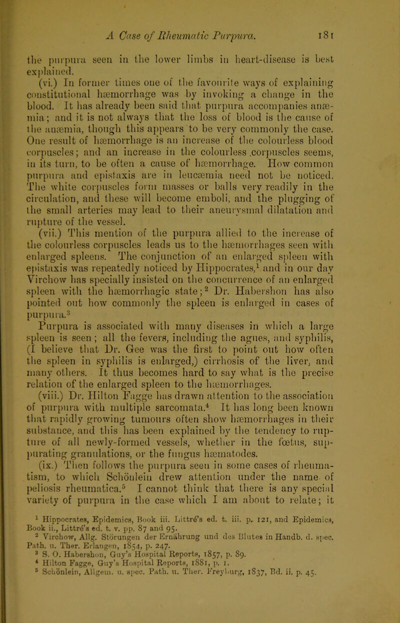 tlie pmpiiru seen in the lo\ver limbs in heart-disease is best explained. (vi.) In former times one of the favourite ways of explaining constitutional licemorrhage was by invoking a change in the blood. It has already been said that purpura accompanies anse- mia; and it is not always that the loss of blood is the cause of the antemia, though this appears to he very commonly the ca.se. One result of hsemorrhage is an increase of the colourless blood corpuscles; and an increase in the colourless .cor])uscles seems, in its turn, to be often a cause of’ haemorrhage. How common purpura and epistaxis are in leuctemia need not be noticed. The while corpuscles form masses or balls very readily in the circulation, and these will become emboli, and the plugging of the small arteries may lead to their aneuiTsmal dilatation and ru{)ture of the vessel. (vii.) This mention of the purpura allied to the increase of the colourless corpuscles leads us to the haemorrhages seen with enlarged spleens. The conjunction of an enlarged sjdeen with epistaxis was repeatedly noticed by Hippocrates,^ and in our day Virchow has specially insisted on the concurrence of an enlarged spleen with the haemorrhagic state Dr. Habeishon has also pointed out how commotdy the spleen is enlarged in cases of [)urpura.3 Purpura is associated with many diseases in which a large .‘Spleen is seen; all the fevers, including the agues, and syphilis, (I believe that Dr. Gee was the first to point out how often the spleen in syphilis is enlarged,) cirrhosis of the liver, and many others. It thus becomes hard to say what is the precise relation of the enlarged spleen to the luemorrhages. (viii.) Dr. Ililton Fagge has drawn altention to the association of purpura with multiple sarcomata.^ It has long been known that rapidly growing tumours often show htemorrhages in their substance, and this has been explained by the tendency to rup- ture of all newly-formed vessels, whether in the foetus, sup- purating granulations, or the fungus hsematodes. (ix.) Then follows the purpura seen in some cases of rheuma- tism, to which Schonlein drew attention under the name of }>eliosis rlieuinatica.® I cannot think that there is any special variety of purpura in the case which I am about to relate; it 1 Hippocrates, Epidemics, Book iii. Littr^’s ed. t. iii. p, 121, and Epidemics, Book ii., Littr^’s ed. t. v. pp. 87 and 95. 2 Virchow, Allg. Storungen der Ernahrung und des Blutos in Handb. d. siiec. Path. u. Ther. Erlangen, 1854, p. 247. ® S. 0. Habershon, Guy’s Hospital lleports, 1857, p. 89. * Hilton Fagge, Guy’s Hospital Reports, i88l, p. i.