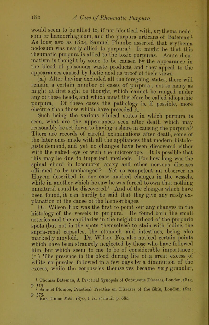 would seem to be allied to, if not identical with, erythema nodo- sum or hsemorrhagicum, and the purpura urticans of Baternand As long ago as 1824, Samuel Plumbe asserted that erythema nodosum_ was nearly allied to purpurad It might be that this rheumatic purpura is allied to the toxic purpuras. Acute rheu- matism is thought by some to be caused by the appearance in the blood of poisonous waste products, and they aj)peal to the appearances caused by lactic acid as proof of their views. (x.) After liaving excluded all the foregoing states, there will remain a certain number of cases of purpura; not so many as might at first sight be thought, which cannot be ranged under any of these heads, and which must therefore be called idiopathic purpura. Of these cases the pathology is, if possible, more obscure than those which have preceded it. Such being the various clinical states in which purpura is seen, what are the appearances seen after death which may reasonably be set down to having a share in causing the purpura? There are records of careful examinations after death, some of the later ones made with all the appliances that modern histolo- gists demand, and yet no changes have been discovered either with the naked eye or with the microscope. It is possible that this may be due to imperfect methods. For how long was the spinal chord in locomotor ataxy and other nervous diseases affirmed to be unchanged? Yet so competent an observer as Hayem described in one case marked changes in the vessels, while in another which he saw he was forced to own, that nothing unnatural could be discovered.^ And of the changes which have been found, it can hardly be said that they give any ready ex- planation of the cause of the hasmorrhages. Dr. Wilson Fox was the first to point out any changes in the histology of the vessels in purpura. He found both the small arteries and the capillaries in the neighbourhood of the purpuric spots (but not in the spots themselves) to stain with iodine, the supra-renal capsules, the stomach and intestines, being also markedly amyloid. Dr. Wilson Fox also noticed certain [)oints which have been strangely neglected by those who have followed him, but which seem to me to be of considerable importance: (i.) The presence in the blood during life of a great excess of white corpuscles, followed in a few days by a diminution of the excess, while the corpuscles themselves became veiy granular, ^ Thomas Bateman, A Practical Synopsis of Cutaneous Diseases, London, 1813, p. 115. 2 Samuel Plumbe, Practical Treatise on Diseases of the Skin, London, 1824, P. 375-