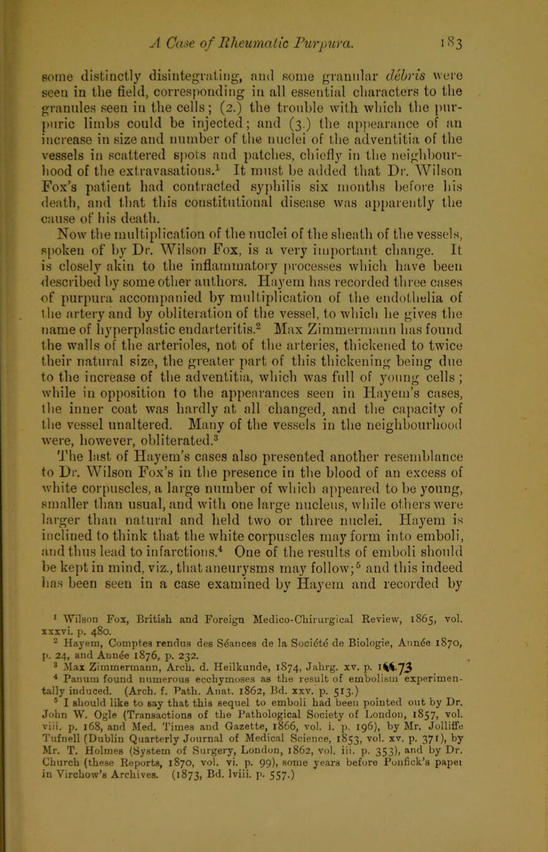 some distinctly disintegrating, ami some granular debris were seen in the field, corresponding in all essential characters to the granules seen in the cells; (2.) the trouble with which the pur- puric limbs could be injected; and (3.) the apjiearance of an increase in size and number of the nuclei of the adventitia of the vessels in scattered sjmts and patches, chiefly in the neighbour- hood of the extravasations.^ It must be added that Dr. Wilson Fox’s patient had contracted syphilis six months before his death, and that this constitutional disease was apparently the cause of his death. Now the multiplication of the nuclei of the sheath of the vessels, spoken of by Dr. Wilson Fox, is a very important change. It is closely akin to the inflammatory processes which have been <lescribed by some other authors. Hayem has recorded three cases of purpura accompanied by multiplication of the endothelia of the arteiy and by obliteration of the vessel, to which he gives the name of hyperplastic endarteritis.^ Max Zimmermann has found the w'alls of the arterioles, not of the arteries, thickened to twice their natural size, the greater part of this thickening being due to the increase of the adventitia, which was full of young cells ; while in opposition to the appearances seen in Hayem’s cases, the inner coat was hardly at all changed, and the capacity of the vessel unaltered. Many of the vessels in the neighbourhood were, however, obliterated.^ The last of Hayem’s cases also presented another resemblance to Dr. Wilson Fox’s in the presence in the blood of an excess of white corpuscles, a large number of which appeared to be young, smaller than usual, and with one large nucleus, while others were larger than natural and lield two or three nuclei. Hayem is inclined to think that the white corpuscles may form into emboli, and thus lead to infarctions.^ One of the results of emboli should be kej)tin mind, viz., that aneurysms may follow;^ and this indeed lias been seen in a case examined by Hayem and recorded by * Wilson Fox, British and Foreign Medico-Chirurgical Review, 1865, vol. xxxvi. p. 480. - Hayem, Comptes rendus des Stances de la Soci^td de Biologie, Annde 1870, p. 24, and Annde 1876, p. 232. ® Max Zimmermann, Arch. d. Heilkunde, 1874, Jahrg. xv. p. * Panum found numerous ecchymoses as the result of embolism experimen- tally induced. (Arch. f. Path. Anat. 1862, Bd. xxv. p. 513.) ® I should like to say that this sequel to emboli had been pointed out by Dr. John W. Ogle (Transactions of the Pathological Society of Loudon, 1857, vol. viii. p, 168, and Med. Times and Gazette, 1866, vol. i. p. 196), by Mr. Jolliffe Tufnell (Dublin Quarterly Journal of Medical Science, 1853, vol. xv. p. 371), by Mr. T. Holmes (System of Surgery, London, 1862, vol. iii. p. 353)> «i'>d by Dr. Church (these Reports, 1870, vol. vi. p. 99), some years before Ponfick’s papei