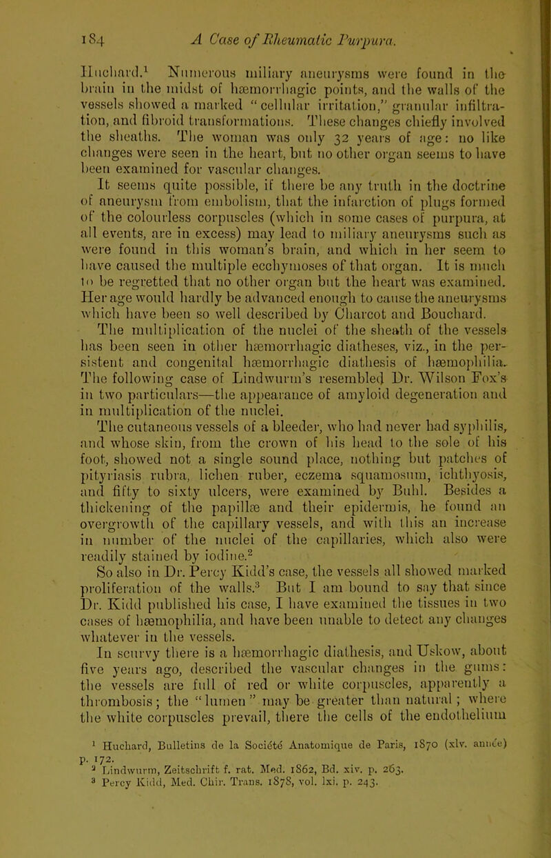 liuclmnl.i N iimorou.s miliary aneurysms were found in tlio brain in ihe midst of liaBrnorrliagic points, and the walls of the vessels showed a marked “cellular irritation/'gratiular infiltra- tion, and fibroid transformations. These changes chiefly involved the sheaths. The woman was otdy 32 years of age: no like changes were seen in the heart, but no other oi’gaii seems to have been examined for vascular changes. It seems quite possible, if there be any truth in the doctrine of aneurysm from embolism, that the infarction of plugs formed of the colourless corpuscles (which in some cases of purpura, at ail events, are in excess) may lead to miliary aneurysms such as were found in this woman’s brain, and which in her seem to have caused the multiple ecchymoses of that organ. It is much to be regretted that no other organ but the heart was examined. Her age would hardly be advanced enough to cause the aneu-i ysms which have been so well described by Charcot and Bouchard. The multiplication of the nuclei of the sheath of the vessels has been seen in other liEemorrhagic diatheses, viz., in the per- sistent and congenital hsemorrhagic diathesis of hgemophilia.. The following case of Lindwurm’s resembled Hr. Wilson Fox’s in two particulars—the appearance of amyloid degeneration and in multiplication of the nuclei. The cutaneous vessels of a bleeder, who had never had sy{)hilis, and whose skin, from the crown of his head to the sole of his foot, showed not a single sound place, nothing but patches of pityriasis rubra, lichen ruber, eczema squamosum, ichthyosis, and fifty to sixty ulcers, were examined by Buhl. Besides a thickening of the papillte and their epidermis, he found an overgrowtli of the capillary vessels, and with this an increase in number of the nuclei of the capillaries, which also were readily stained by iodine.^ So also in Hr. Percy Kidd’s case, the vessels all showed marked proliferation of the walls.'^ But I am bound to say that since Hr. Kidd published his case, I have examined the tissues in two cases of hmmophilia, and have been unable to detect any changes whatever in the vessels. In scurvy there is a hsemorrhagic diathesis, and Uskow, about five years ago, described the vascular changes in the gums: the vessels are full of red or white corpuscles, apparently a thrombosis; the “lumen” may be greater than natural ; where the white corpuscles prevail, there the cells of the endothelium ^ Hucharcl, Bulletins cle la Socidte Anatomique cle Paris, 1S70 (xlv. annte) p. 172. ^ Lindwnnn, Zeitscliriffc f. rat. Med. 1S62, Bd. xiv. p. 263. 3 Percy Kidd, Med. Chir. Trans. 1878, vol. Ixi. p. 243.