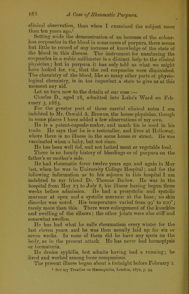 ■clinical observation, than when I examined the subject more than ten years agod Setti n<^ aside the demonstration of an increase of the colour- less corpuscles in the blood in some cases of purpura, there seems but little to record of any increase of knowledge of the state of the blood in this disease. The instrument for nurahering the •corpuscles in a cubic millimeter is a distinct help to the clinical ])hysician ; but in purpura it has only told us what we might have looked for, viz., that the red corpuscles were diminished. The chemistry of the blood, like so many other parts of physio- logical chemistry, is in too imperfect a state to give us at this moment any aid. Let us turn now to the details of our case:— Charles D., aged i8, admitted into Luke’s Ward on Feb- Tuary 3, 1883. For the greater part of these careful clinical notes I am indebted to Mr. Oswald A. Browne, the house-physician, though in some places I have added a few observations of my own. He is a patent-capsule-maker, and much tin is n.sed in his trade. He says that he is a teetotaller, and lives at Holloway, where there is no illness in the same house or street. He was vaccinated when a baby, but not since. He has been well fed, and not lacked meat or vegetable food. There is no family history of bleedings or of purpura on the father’s or mother’s side. He had rheumatic fever twelve years ago, and again in May last, when he was in University College Hospital ; and for the following information as to his sojourn in this hospital I am ■indebted to my friend Dr. Thomas Barlow. He was in the hospital from May 23 to July 8, his illness having begun three weeks before admission. He had a presystolic and systolic murmur at apex and a systolic murmur at the base; no skin disorder was noted. His temperature varied from 99° to 100°; rarely more than this. There were etdargement of the knuckles and swelling of the elbows: the other joints were also stiff and somewhat swollen. He has had what he calls rheumatism every winter for the last eleven years, and he was then usually laid up for six or seven weeks. In none of them did he have any spots on the body, as in the present attack. He has never had hasmoptysis or hsematuria. He denies syphilis, but admits having had a running; he lived and worked among loose companions. The present illness began about a fortnight before February i. ^ See luy Treatise on Hsemophilia, London, 1872, p. 94.