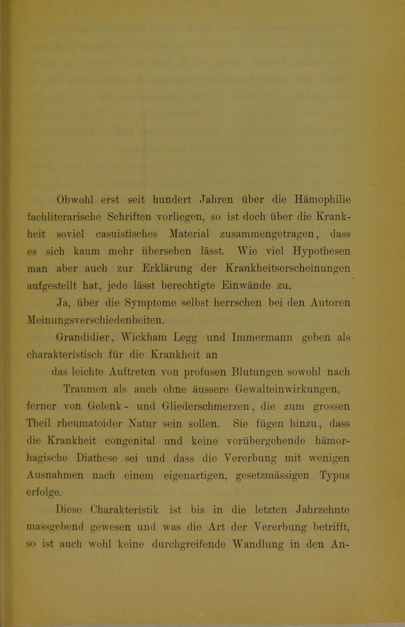 Obwohl erst seit hundert Jahren über die Hämophilie fach literarische Schriften vorliegen, so ist doch über die Krank- heit soviel casuistisches Material zusammengetragen, dass es sich kaum mehr übersehen lässt. Wie viel Hypothesen man aber auch zur Erklärung der Krankheitserscheinungen aufgestellt hat, jede lässt berechtigte Einwände zu. Ja, über die Symptome selbst herrschen bei den Autoren Meinungsverschiedenheiten. Grandidier, Wickham Legg und Immermann geben als charakteristisch für die Krankheit an das leichte Auftreten von profusen Blutungen sowohl nach Traumen als auch ohne äussere Gewalteinwirkungen, ferner von Gelenk - und Gliederschmerzen, die zum grossen Theil rheumatoider Natur sein sollen. Sie fügen hinzu, dass die Krankheit congenital und keine vorübergehende hämor- hagische Diathese sei und dass die Vererbung mit wenigen Ausnahmen nach einem eigenartigen, gesetzmässigen Typus erfolge. Biese Charakteristik ist bis in die letzten Jahrzehnte massgebend gewesen und was die Art der Vererbung betrifft, so ist auch wohl keine durchgreifende Wandlung in den An-