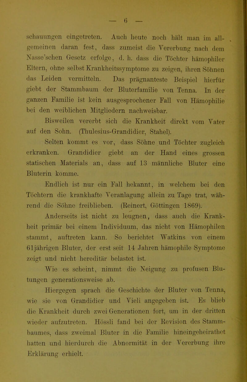 gemeinen daran fest, dass zumeist die Vererbung nach dem Nasse’schen Gesetz erfolge, d. h. dass die Töchter hämophiler Eltern, ohne selbst Krankheitssymptome zu zeigen, ihren Söhnen das Leiden vermitteln. Das prägnanteste Beispiel hierfür giebt der Stammbaum der Bluterfamilie von Tenna. In der ganzen Familie ist kein ausgesprochener Fall von Hämophilie bei den weiblichen Mitgliedern nachweisbar. Bisweilen vererbt sich die Krankheit direkt vom Vater auf den Sohn. (Thulesius-Grandidier, Stahel). Selten kommt es vor, dass Söhne und Töchter zugleich erkranken. Grandidier giebt an der Hand eines grossen statischen Materials an, dass auf 13 männliche Bluter eine Bluterin komme. Endlich ist nur ein Fall bekannt, in welchem bei den Töchtern die krankhafte Veranlagung allein zu Tage trat, wäh- rend die Söhne freiblieben. (Reinert, Göttingen 1869). Anderseits ist nicht zu leugnen, dass auch die Krank- heit primär bei einem Individuum, das nicht von Hämophilen stammt, auftreten kann. So berichtet Watkins von einem 61jährigen Bluter, der erst seit 14 Jahren hämophile Symptome zeigt und nicht hereditär belastet ist. Wie es scheint, nimmt die Neigung zu profusen Blu- tungen generationsweise ab. Hiergegen sprach die Geschichte der Bluter von Tenna, wie sie von Grandidier und Vieli angegeben ist. Es blieb die Krankheit durch zwei Generationen fort, um in der dritten wieder aufzutreten. Hössli fand bei der Revision des Stamm- baumes, dass zweimal Bluter in die Familie hineingeheirathet hatten und hierdurch die Abnormität in der Vererbung ihre Erklärung erhielt.