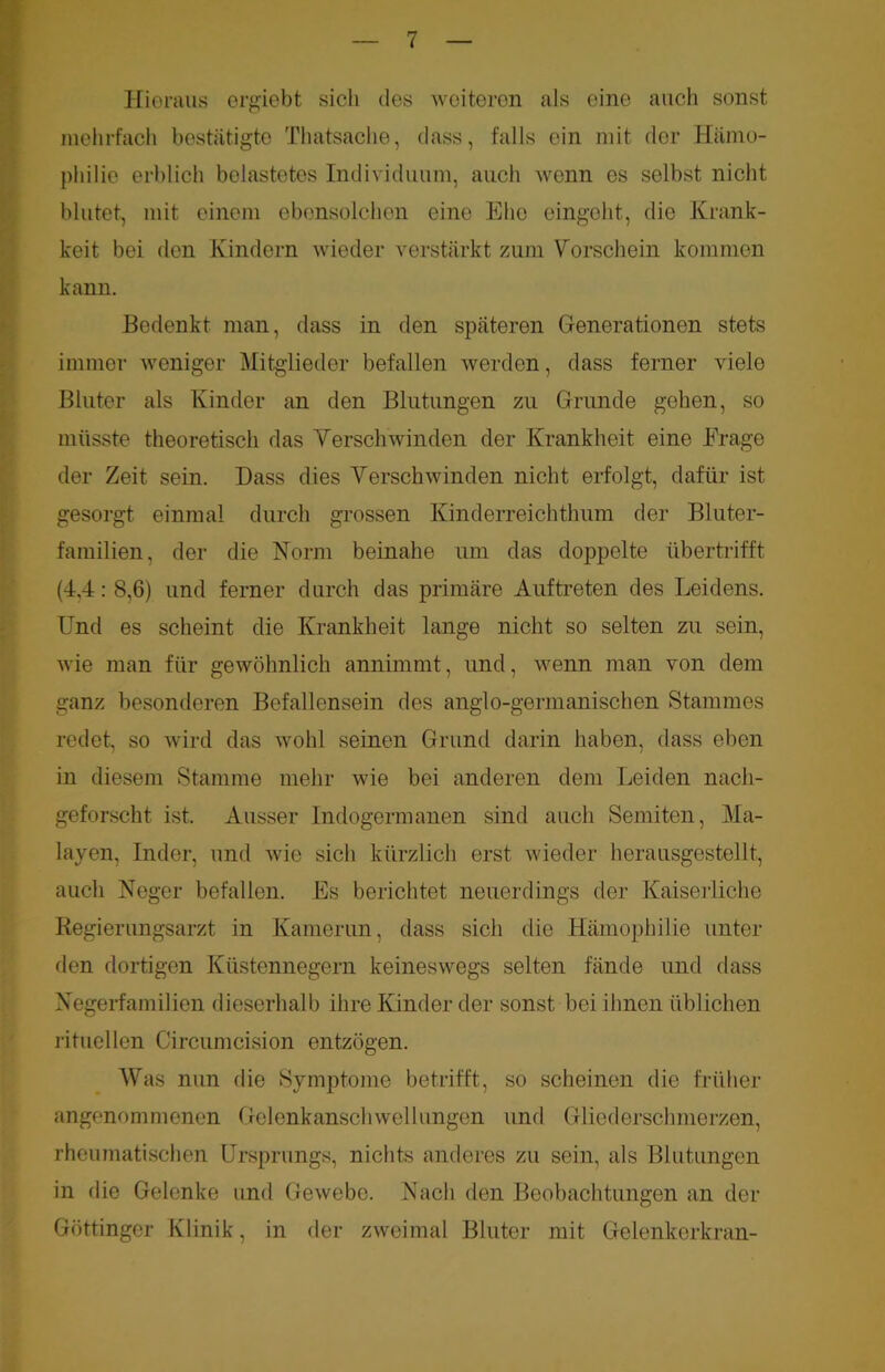 Hieraus ergiebt sich des weiteren als eine auch sonst mehrfach bestätigte Thatsache, dass, falls ein mit der Hämo- philie erblich belastetes Individuum, auch wenn es selbst nicht blutet, mit einem ebensolchen eine Ehe eingeht, die Krank- heit bei den Kindern wieder verstärkt zum Vorschein kommen kann. Bedenkt man, dass in den späteren Generationen stets immer weniger Mitglieder befallen werden, dass ferner viele Bluter als Kinder an den Blutungen zu Grunde gehen, so müsste theoretisch das Verschwinden der Krankheit eine Frage der Zeit sein. Dass dies Verschwinden nicht erfolgt, dafür ist gesorgt einmal durch grossen Kinderreichthum der Bluter- familien, der die Norm beinahe um das doppelte übertrifft (4,4: 8,6) und ferner durch das primäre Auftreten des Leidens. Und es scheint die Krankheit lange nicht so selten zu sein, wie man für gewöhnlich annimmt, und, wenn man von dem ganz besonderen Befallensein des anglo-germanischen Stammes redet, so wird das wohl seinen Grund darin haben, dass eben in diesem Stamme mehr wie bei anderen dem Leiden nach- geforscht ist. Ausser Indogermanen sind auch Semiten, Ma- layen, Inder, und wie sich kürzlich erst wieder herausgestellt, auch Neger befallen. Es berichtet neuerdings der Kaiserliche Regierungsarzt in Kamerun, dass sich die Hämophilie unter den dortigen Küstennegern keineswegs selten fände und dass Negerfamilien dieserhalb ihre Kinder der sonst bei ihnen üblichen rituellen Circumcision entzögen. Was nun die Symptome betrifft, so scheinen die früher angenommenen Gelenkanschwellungen und Gliederschmerzen, rheumatischen Ursprungs, nichts anderes zu sein, als Blutungen in die Gelenke und Gewebe. Nach den Beobachtungen an der Göttinger Klinik, in der zweimal Bluter mit Gelenkerkran-