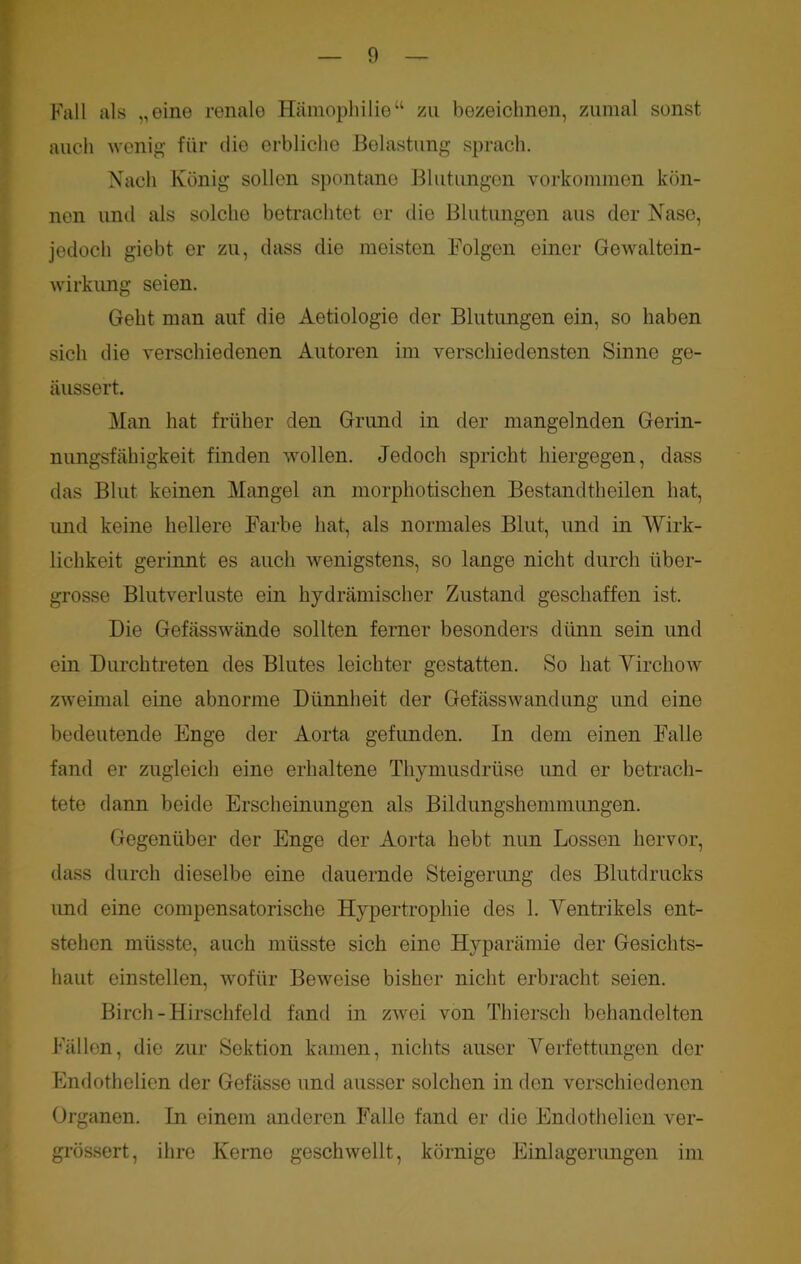 Fall als „eine renale Hämophilie“ zu bezeichnen, zumal sonst auch wenig für die erbliche Belastung sprach. Nach König sollen spontane Blutungen Vorkommen kön- nen und als solche betrachtet er die Blutungen aus der Nase, jedoch giebt er zu, dass die meisten Folgen einer Gewaltein- wirkung seien. Geht man auf die Aetiologie der Blutungen ein, so haben sich die verschiedenen Autoren im verschiedensten Sinne ge- äussert. Man hat früher den Grund in der mangelnden Gerin- nungsfähigkeit finden wollen. Jedoch spricht hiergegen, dass das Blut keinen Mangel an morphotischen Bestandteilen hat, imd keine hellere Farbe hat, als normales Blut, und in Wirk- lichkeit gerinnt es auch wenigstens, so lange nicht durch tiber- grosse Blutverluste ein hydraulischer Zustand geschaffen ist. Die Gefässwände sollten ferner besonders dünn sein und ein Durchtreten des Blutes leichter gestatten. So hat Virchow zweimal eine abnorme Dünnheit der Gefässwandung und eine bedeutende Enge der Aorta gefunden. In dem einen Falle fand er zugleich eine erhaltene Thymusdrüse und er betrach- tete dann beide Erscheinungen als Bildungshemmungen. Gegenüber der Enge der Aorta hebt nun Lossen hervor, dass durch dieselbe eine dauernde Steigerung des Blutdrucks imd eine compensatorische Hypertrophie des 1. Ventrikels ent- stellen müsste, auch müsste sich eine Hyparämie der Gesichts- haut einstellen, wofür Beweise bisher nicht erbracht seien. Birch-Hirschfeld fand in zwei von Thierscli behandelten Fällen, die zur Sektion kamen, nichts auser Verfettungen der Endothelien der Gefässe und ausser solchen in den verschiedenen Organen. In einem anderen Falle fand er die Endothelien ver- grössert, ihre Kerne geschwellt, körnige Einlagerungen im