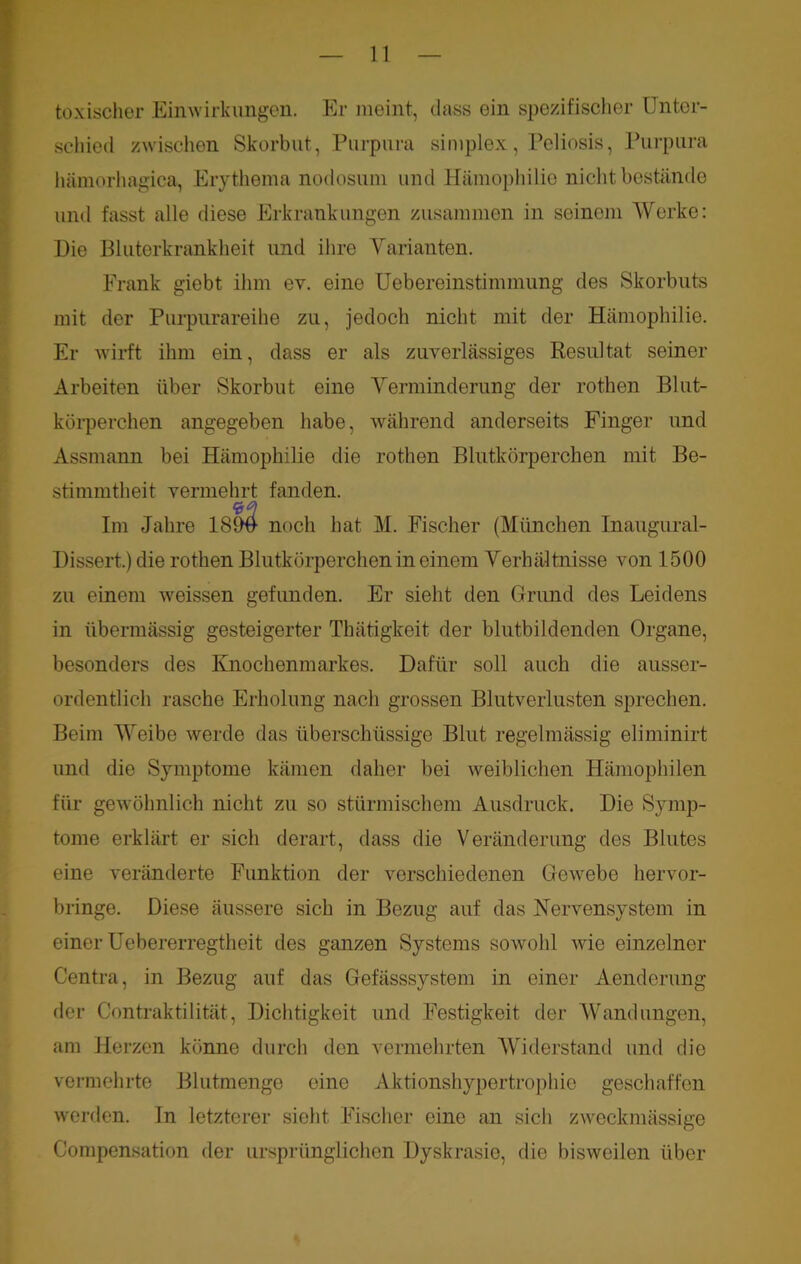 toxischer Einwirkungen. Er meint, dass ein spezifischer Unter- schied zwischen Skorbut, Purpura simplex, Poliosis, Purpura hämorhagica, Erythema nodosuni und Hämophilie nicht bestände und fasst alle diese Erkrankungen zusammen in seinem Werke: Hie Bluterkrankheit und ihre Varianten. Frank giebt ihm ev. eine Uebereinstimmung des Skorbuts mit der Purpurareihe zu, jedoch nicht mit der Hämophilie. Er wirft ihm ein, dass er als zuverlässiges Resultat seiner Arbeiten über Skorbut eine Verminderung der rothen Blut- körperchen angegeben habe, während anderseits Finger und Assmann bei Hämophilie die rothen Blutkörperchen mit Be- stimmtheit vermehrt fanden. Im Jahre 189# noch hat M. Fischer (München Inaugural- Hissert.) die rothen Blutkörperchen in einem Verhältnisse von 1500 zu einem weissen gefunden. Er sieht den Grund des Leidens in übermässig gesteigerter Thät.igkeit der blutbildenden Organe, besonders des Knochenmarkes. Dafür soll auch die ausser- ordentlich rasche Erholung nach grossen Blutverlusten sprechen. Beim Weibe werde das überschüssige Blut regelmässig eliminirt und die Symptome kämen daher bei weiblichen Hämophilen für gewöhnlich nicht zu so stürmischem Ausdruck. Die Symp- tome erklärt er sich derart, dass die Veränderung des Blutes eine veränderte Funktion der verschiedenen Gewebe hervor- bringe. Diese äussere sich in Bezug auf das Nervensystem in einer Uebererregtheit des ganzen Systems sowohl wie einzelner Centra, in Bezug auf das Gefässsystem in einer Aenderung der Contraktilität, Dichtigkeit und Festigkeit der Wandungen, am Herzen könne durch den vermehrten Widerstand und die vermehrte Blutmenge eine Aktionshypertrophio geschaffen werden. In letzterer sieht Fischer eine an sich zweckmässige Compensation der ursprünglichen Dyskrasio, die bisweilen über