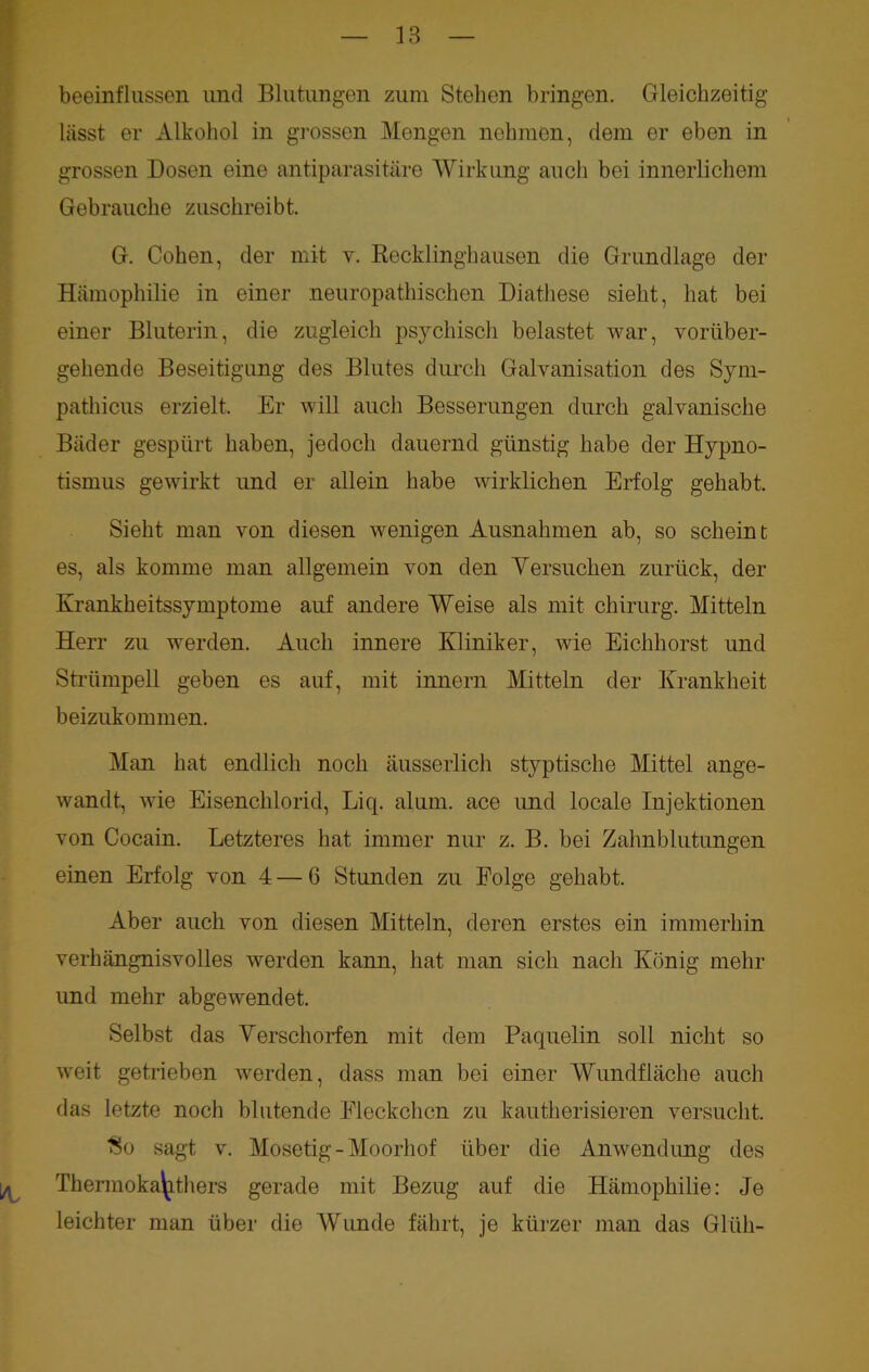 beeinflussen und Blutungen zum Stehen bringen. Gleichzeitig lasst er Alkohol in grossen Mengen nehmen, dem er eben in grossen Dosen eine antiparasitäre Wirkung auch bei innerlichem Gebrauche zuschreibt. G. Cohen, der mit v. Recklinghausen die Grundlage der Hämophilie in einer neuropathischen Diathese sieht, hat bei einer Bluterin, die zugleich psychisch belastet war, vorüber- gehende Beseitigung des Blutes durch Galvanisation des Sym- pathicus erzielt. Er will auch Besserungen durch galvanische Bäder gespürt haben, jedoch dauernd günstig habe der Hypno- tismus gewirkt und er allein habe wirklichen Erfolg gehabt. Sieht man von diesen wenigen Ausnahmen ab, so scheint es, als komme man allgemein von den Versuchen zurück, der Krankheitssymptome auf andere Weise als mit Chirurg. Mitteln Herr zu werden. Auch innere Kliniker, wie Eichhorst und Strümpell geben es auf, mit innern Mitteln der Krankheit beizukommen. Man hat endlich noch äusserlich styptische Mittel ange- wandt, wie Eisenchlorid, Liq. alum. ace und locale Injektionen von Cocain. Letzteres hat immer nur z. B. bei Zahnblutungen einen Erfolg von 4 — 6 Stunden zu Folge gehabt. Aber auch von diesen Mitteln, deren erstes ein immerhin verhängnisvolles werden kann, hat man sich nach König mehr und mehr abgewendet. Selbst das Verschorfen mit dem Paquelin soll nicht so weit getrieben werden, dass man bei einer Wundfläche auch das letzte noch blutende Fleckchen zu kautherisieren versucht. ■So sagt v. Mosetig-Moorhof über die Anwendung des Thermoka^thers gerade mit Bezug auf die Hämophilie: Je leichter man über die Wunde fährt, je kürzer man das Glüh-