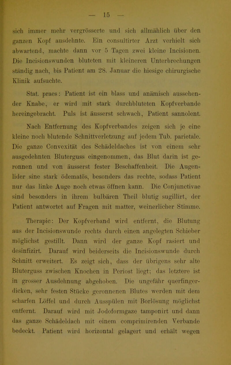 sich immer mehr vergrösserte und sich allmählich über den ganzen Kopf ausdehnte. Ein consultirter Arzt verhielt sich abwartend, machte dann vor 5 Tagen zwei kleine Incisionen. Die Incisionswlinden bluteten mit kleineren Unterbrechungen ständig nach, bis Patient am 28. Januar die hiesige chirurgische Klinik aufsuchte. Stat. praes: Patient ist ein blass und anämisch aussehen- der Knabe, er wird mit stark durchbluteten Kopfverbande hereingebracht. Puls ist äusserst schwach, Patient sannolent. Nach Entfernung des Kopfverbandes zeigen sich je eine kleine noch blutende Schnittverletzung auf jedem Tub. parietale. Die ganze Convexität des Schädeldaches ist von einem sein- ausgedehnten Bluterguss eingenommen, das Blut darin ist ge- ronnen und von äusserst fester Beschaffenheit. Die Augen- lider sine stark ödematös, besonders das rechte, sodass Patient nur das linke Auge noch etwas öffnen kann. Die Conjunctivae sind besonders in ihrem bulbären Theil blutig sugillirt, der Patient antwortet auf Fragen mit matter, weinerlicher Stimme. Therapie: Der Kopfverband wird entfernt, die Blutung aus der Incisionswunde rechts durch einen angelegten Schieber möglichst gestillt. Dann wird der ganze Kopf rasiert und desinfizirt. Darauf wird beiderseits die Incisionswunde durch Schnitt erweitert. Es zeigt sich, dass der übrigens sehr alte Bluterguss zwischen Knochen in Periost liegt; das letztere ist in grosser Ausdehnung abgehoben. Die ungefähr querfinger- dicken, sehr festen Stücke geronnenen Blutes werden mit dem scharfen Löffel und durch Ausspülen mit Borlösung möglichst entfernt. Darauf wird mit Jodoformgaze tamponirt und dann das ganze Schädeldach mit einem comprimirenden Verbände bedeckt. Patient wird horizontal gelagert und erhält wegen