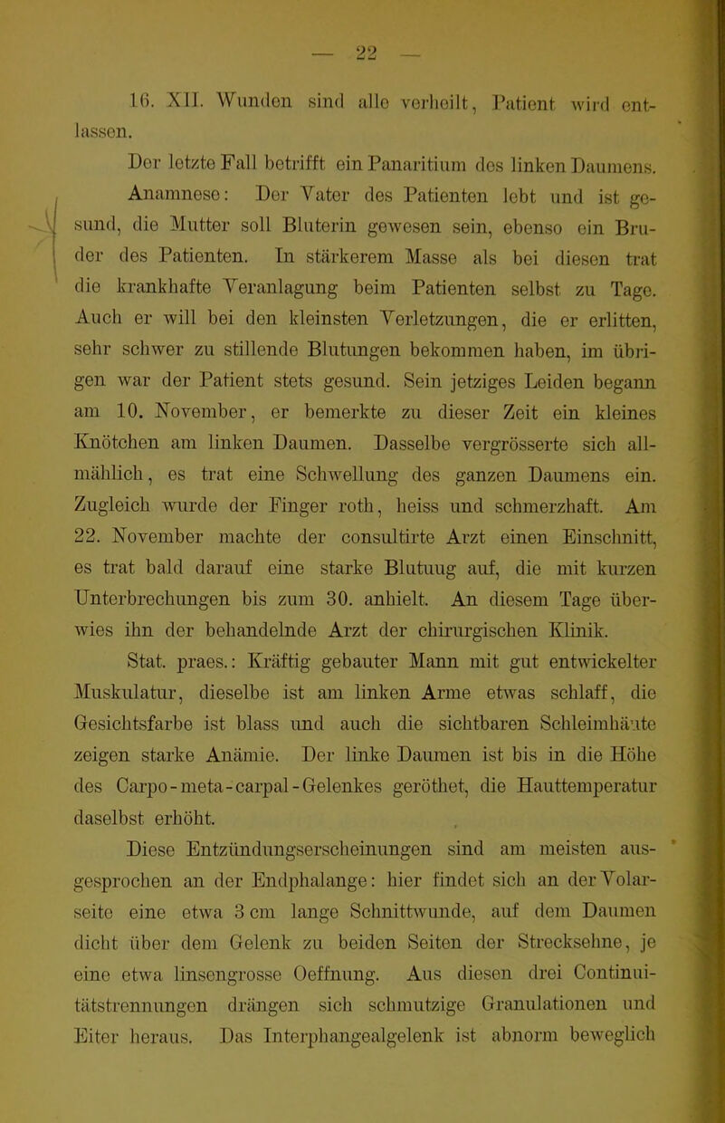 lassen. Der letzte Fall betrifft ein Panaritiura des linken Daumens. Anamnese: Der Vater des Patienten lebt und ist ge- sund, die Mutter soll Bl uterin gewesen sein, ebenso ein Bru- der des Patienten. In stärkerem Masse als bei diesen trat die krankhafte Veranlagung beim Patienten selbst zu Tage. Auch er will bei den kleinsten Verletzungen, die er erlitten, sehr schwer zu stillende Blutungen bekommen haben, im übri- gen war der Patient stets gesund. Sein jetziges Leiden begann am 10. November, er bemerkte zu dieser Zeit ein kleines Knötchen am linken Daumen. Dasselbe vergrösserte sich all- mählich , es trat eine Schwellung des ganzen Daumens ein. Zugleich wurde der Finger roth, heiss und schmerzhaft. Am 22. November machte der consultirte Arzt einen Einschnitt, es trat bald darauf eine starke Blutuug auf, die mit kurzen Unterbrechungen bis zum 30. anhielt. An diesem Tage über- wies ihn der behandelnde Arzt der chirurgischen Klinik. Stat. praes.: Kräftig gebauter Mann mit gut entwickelter Muskulatur, dieselbe ist am linken Arme etwas schlaff, die Gesichtsfarbe ist blass und auch die sichtbaren Schleimhäute zeigen starke Anämie. Der linke Daumen ist bis in die Höhe des Carpo-meta- carpal -Gelenkes gerötket, die Hauttemperatur daselbst erhöht. Diese Entzündungserscheinungen sind am meisten aus- gesprochen an der Endphalange: hier findet sich an der Volar- seite eine etwa 3 cm lange Schnittwunde, auf dem Daumen dicht über dem Gelenk zu beiden Seiten der Strecksehne, je eine etwa linsengrosse Oeffnung. Aus diesen drei Continui- tätstrennungen drängen sich schmutzige Granulationen und Eiter heraus. Das Interphangealgelenk ist abnorm beweglich