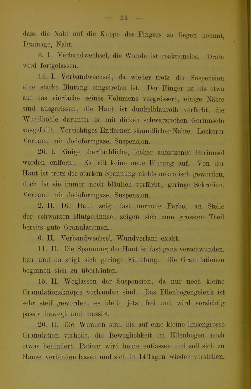 dass die Naht auf die Kuppe des Fingers zu liegen kommt, Drainage, Naht. 8. I. Verbandwechsel, die Wunde ist reaktionslos. Drain wird fortgelassen. 14. I. Verbandwechsel, da wieder trotz der Suspension eine starke Blutung eingetreten ist. Der Finger ist bis etwa auf das vierfache seines Volumens vergrössert, einige Nähte sind ausgerissen, die Haut ist dunkelblauroth verfärbt, die Wundhöhle darunter ist mit dicken schwarzrothen Gerinnseln ausgefüllt. Vorsichtiges Entfernen sämmtlicher Nähte. Lockerer Verband mit Jodoformgaze, Suspension. 26. I. Einige oberflächliche, locker aufsitzende Gerinnsel werden entfernt. Es tritt keine neue Blutung auf. Von der Haut ist trotz der starken Spannung nichts nekrotisch geworden, doch ist sie immer noch bläulich verfärbt, geringe Sekretion. Verband mit Jodoformgaze, Suspension. 2. II. Die Haut zeigt fast normale Farbe, an Stelle der schwarzen Blutgerinnsel zeigen sich zum grössten Theil bereits gute Granulationen. 6. II. Verbandwechsel, Wundverlanf exakt. 11. II. Die Spannung der Haut ist fast ganz verschwunden, hier und da zeigt sich geringe Fältelung. Die Granulationen beginnen sich zu überhäuten. 15. II. Weglassen der Suspension, da nur noch kleine Granulationsknöpfe vorhanden sind. Das Ellenbogengelenk ist sehr steif geworden, es bleibt jetzt frei und wird vorsichtig passiv bewegt und massirt. 20. II. Die Wunden sind bis auf eine kleine linsengrosse Granulation verheilt, die Beweglichkeit im Ellenbogen noch etwas behindert. Patient wird heute entlassen und soll sich zu Hause verbinden lassen und sich in 14 Tagen wieder vorstellen.