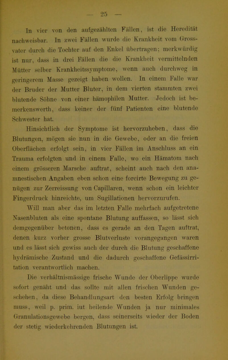 nachweisbar, ln zwei Fällen wurde die Krankheit vom Gross- vater durch die Tochter auf den Enkel übertragen; merkwürdig ist nur, dass in drei Fällen die die Krankheit vermittelnden Mütter selber Krankheitssymptome, wenn auch durchweg in geringerem Masse gezeigt haben wollen. In einem balle war der Bruder der Mutter Bluter, in dem vierten stammten zwei blutende Söhne von einer hämophilen Mutter. Jedoch ist be- merkenswerth, dass keiner der fünf Patienten eine blutende Schwester hat. Hinsichtlich der Symptome ist hervorzuheben, dass die Blutungen, mögen sie nun in die Gewebe, oder an die freien Oberflächen erfolgt sein, in vier Fällen im Anschluss an ein Trauma erfolgten und in einem Falle, wo ein Hämatom nach einem grösseren Marsche auf trat, scheint auch nach den ana- mnestischen Angaben eben schon eine forcirte Bewegung zu ge- nügen zur Zerreissung von Capillaren, wenn schon ein leichter Fingerdruck hinreichte, um Sugillationen hervorzurufen. Will man aber das im letzten Falle mehrfach aufgetretene Nasenbluten als eine spontane Blutung auffassen, so lässt sich demgegenüber betonen, dass es gerade an den Tagen auftrat, denen kurz vorher grosse Blutverluste vorangegangen waren und es lässt sich gewiss auch der durch die Blutung geschaffene hydrämische Zustand und die dadurch geschaffene Gefässirri- tation verantwortlich machen. Die verhältnismässige frische Wunde der Oberlippe wurde sofort genäht und das sollte mit allen frischen Wunden ge- schehen, da diese Behandlungsart den besten Erfolg bringen muss, weil p. prim, iut heilende Wunden ja nur minimales Granulationsgewebe bergen, dass seinerseits wieder der Boden der stetig wiederkehrenden Blutungen ist.