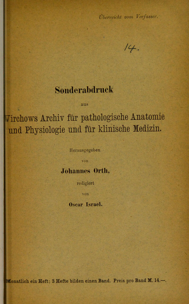 überreicht vom Vei'fas&er. Sonderabdruck l7irchows ArcMv für patMogiscbe Anatomie und Physiologie und für klinische Medizin. Herausgegeben von Johannes Orth, redigiert von Oscar Israel. MIonatlich ein Heft; 3 Hefte bilden einen Band. Preis pro Band M. 14.—