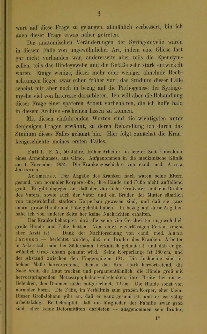 wort auf diese Frage zu gelangen, allniählich verbessert, bin ich auch dieser Frage etwas näher getreten. Die anatomischen Veränderungen der Syringomyelie waren in diesem Falle von ungewöhnlicher Art, indem eine Gliose fast gar nicht vorhanden war, andererseits aber teils die Ependym- zellen, teils das Bindegewebe und die Gefäße sehr stark entwickelt waren. Einige wenige, dieser mehr oder weniger ähnelnde Beob- achtungen liegen zwar schon früher vor; das Studium dieser Fälle scheint mir aber noch in bezug auf die Pathogenese der Syringo- myelie viel von Interesse darzubieten. Ich will aber die Behandlung dieser Frage einer späteren Arbeit Vorbehalten, die ich hoffe bald in diesem Ai'chive erscheinen lassen zu können. ]\Iit diesen einführenden Worten sind die wichtigsten unter denjenigen Fragen erwähnt, zu deren Behandlung ich durch das Studium dieses Falles gelangt bin. Hier folgt zunächst die Kran- kengeschichte meines ersten Falles. Fall I. F. A., 50 Jahre, früher Arbeiter, in letzter Zeit Einwohner eines Armenhauses, aus Gimo. Aufgenommen in die medizinische Klinik am 1. November 1902. Die Krankengeschichte von cand. med. Anna J ansson. Anamnese. Der Angabe des Kranken nach waren seine Eltern gesund, von normaler Körpergröße; ihre Hände und Füße nicht auffallend groß. Er gibt dagegen an, daß der väterliche Großvater und ein Bruder des Vaters, sowie auch der Vater und ein Bruder der Mutter sämtlich von ungewöhnlich starkem Körperbau gewesen sind, und daß sie ganz enorm große Hände und Füße gehabt haben. In bezug auf diese Angaben habe ich von anderer Seite her keine Nachrichten erhalten. Der Kranke behauptet, daß alle seine vier Geschwister ungewöhnlich große Hände und Füße hätten. Von einer zuverlässigen Person (nicht aber Arzt) ist — Dank der Nachforschung von cand. med. Anna Jansson — berichtet worden, daß ein Bruder des Kranken, Aibeiter in Askerstad, nahe bei Söderhamn, herkulisch gebaut ist, und daß er ge- wöhnlich Groß-Johann genannt wird. Seine Körperlänge ist 180 cm, und der Abstand zwischen den Fingerspitzen 184. Die Jochbeine sind in hohem Maße hervortretend, ebenso das Kinn stark hervortretend, die Nase breit, die Haut trocken und pergamentähnlich, die Hände groß mit herv'orspringenden Metacarpophalangealgelenken, ihre Breite bei diesen Gelenken, den Daumen nicht mitgerechnet, 12 cm. Die Hände sonst von normaler Form. Die Füße, im Verhältnis zum großen Körper, eher klein. Dieser Groß-Johann gibt an, daß er ganz gesund ist, und er ist völlig arbeitsfähig. Er behauptet, daß die Mitglieder der Familie zwar groß sind, aber keine Deformitäten darbieten — ausgenommen sein Bruder, 1*