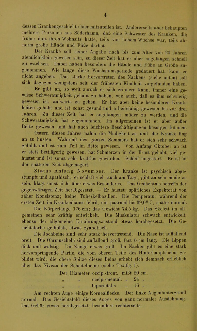 dessen Krankengeschichte hier mitzuteilen ist. Andererseits aber behaupten mehrere Personen aus Söderhamn, daß eine Schwester des Kranken, die frühei doit ihren Wohnsitz hatte, teils von hohem Wüchse war, teils ab- norm große Hände und Füße darbot. Der Kranke soll seiner Angabe nach bis zum Alter von 20 Jahren ziemlich klein gewesen sein, zu dieser Zeit hat er aber angefangen schnell zu wachsen. Dabei haben besonders die Hände und Füße an Größe zu- genommen. Wie lange diese Wachstumsperiode gedauert hat, kann er nicht angeben. Das starke Hervortreten des Nackens (siehe unten) soll sich dagegen wenigstens seit der frühesten Kindheit vorgefunden haben. Er gibt an, so weit zurück er sich erinnern kann, immer eine ge- wisse Schweratmigkeit gehabt zu haben, wie auch, daß es ihm schwierig gewesen ist, aufwärts zu gehen. Er hat aber keine besonderen Krank- heiten gehabt und ist sonst gesund und arbeitsfähig gewesen bis vor drei Jahren. Zu dieser Zeit hat er angefangen müder zu werden, und die Schweratmigkeit hat zugenommen. Im allgemeinen ist er aber außer Bette gewesen und hat auch leichtere Beschäftigungen besorgen können. Ostern dieses Jahres nahm die Müdigkeit zu und der Kranke fing an zu husten. Während des ganzen Sommers hat er sich sehr schwach gefühlt und ist zum Teil im Bette gewesen. Von Anfang Oktober an ist er stets bettlägerig gewesen, hat Schmerzen in der Brust gehabt, viel ge- hustet und ist sonst sehr kraftlos geworden. Schlaf ungestört. Er ist in der späteren Zeit abgemagert. Status Anfang November. Der Kranke ist psychisch abge- stumpft und apathisch; er schläft viel, auch am Tage, gibt an sehr müde zu sein, klagt sonst nicht über etwas Besonderes. Das Gedächtnis betreffs der gegenwärtigen Zeit herabgesetzt. — Er hustet; spärliches Expektorat von zäher Konsistenz; keine Tuberkelbazillen. Die Temperatur während der ersten Zeit im Krankenhause febril, ein paarmal bis 39,0° C, später normal. Die Körperlänge 176 cm; das Gewicht 74,5 kg. Das Skelett im all- gemeinen sehr kräftig entwickelt. Die Muskulatur schwach entwickelt, ebenso der allgemeine Ernährungszustand etwas herabgesetzt. Die Ge- sichtsfarbe gelbblaß, etwas zyanotisch. Die Jochbeine sind sehr stark hervortretend. Die Nase ist auffallend breit. Die Ohrmuscheln sind auffallend groß, fast 8 cm lang. Die Lippen dick und wulstig. Die Zunge etwas groß. Im Nacken gibt es eine stark hervorspringende Partie, die vom oberen Teile des Hinterhauptsbeins ge- bildet wird; die obere Spitze dieses Beins erhebt sich demnach erheblich über das Niveau der Scheitelbeine (siehe Textfig. 1). Der Diameter occip.-front, mißt 20 cm. „ „ occip.-mental. „ 24 „ „ ,, biparietalis „ 16 „ Am rechten Auge einige Kornealflecke. Der linke Augenhintergrund normal. Das Gesichtsfeld dieses Auges von ganz normaler Ausdehnung. Das Gehör etwas herabgesetzt, besonders rechterseits.