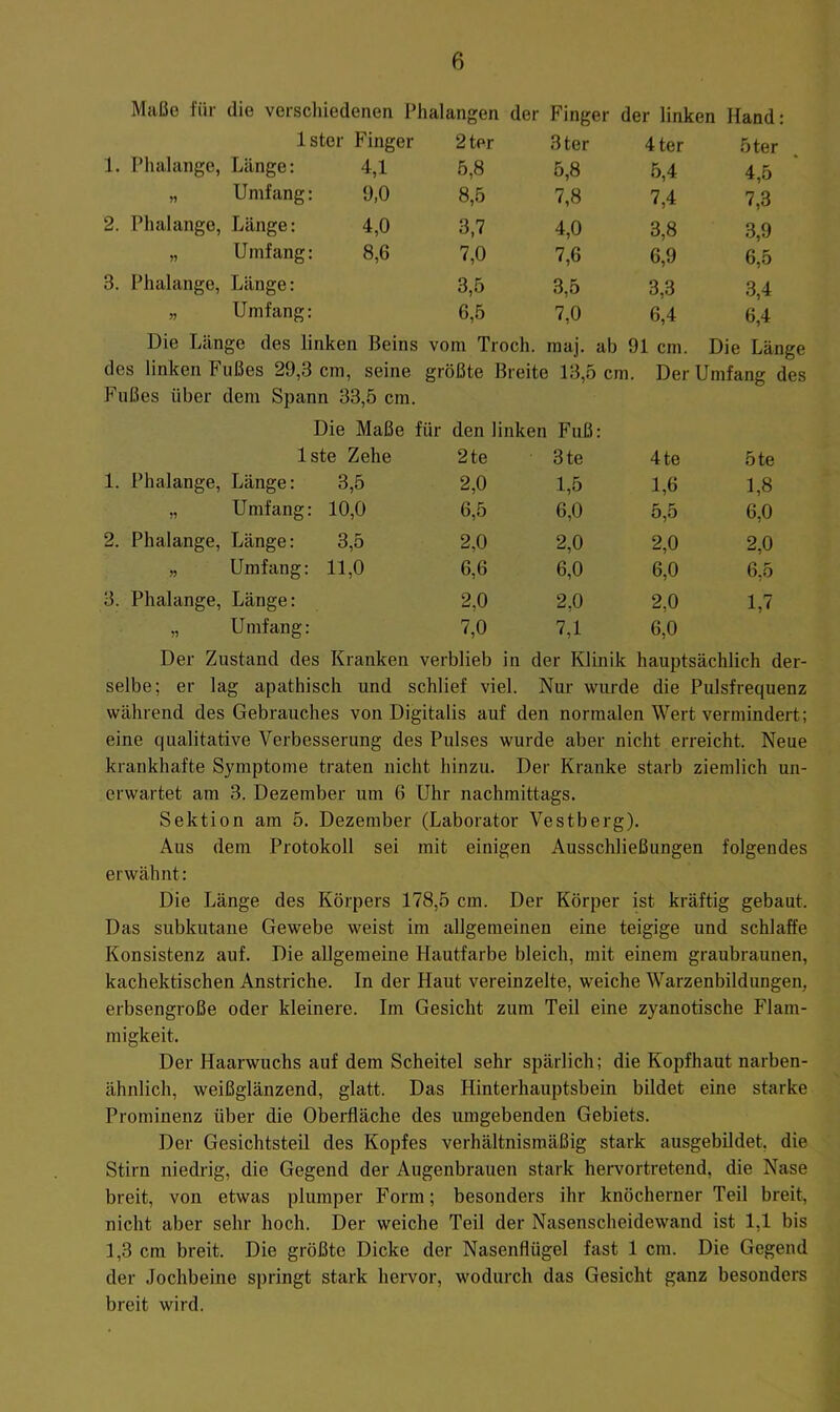 Maße für die verscliiedenen Phalangen der Finger der linken Hand: Ister Finger 2ter 3ter 4ter 5ter 1. Phalange, Länge: 4,1 5,8 5,8 5,4 4,5 „ Umfang: 9,0 8,5 7,8 7,4 7,3 2. Phalange, Länge: 4,0 3,7 4,0 3,8 3,9 „ Umfang: 8,6 7,0 7,6 6,9 6,5 3. Phalange, Länge: 3,5 3,5 3,3 3,4 „ Umfang: 6,5 7,0 6,4 6,4 Die Länge des linken Beins vom Troch. maj. ab 91 cm. Die Länge des linken Fußes 29,3 cm, seine größte Breite 13,5 cm. Der Umfang des Fußes über dem Spann 33,5 cm. Die Maße für den linken Fuß: Iste Zehe 2te 3te 4te 5te 1. Phalange, Länge: 3,5 2,0 1,5 1,6 1,8 „ Umfang: 10,0 6,5 6,0 5,5 6,0 2. Phalange, Länge: 3,5 2,0 2,0 2,0 2,0 „ Umfang: 11,0 6,6 6,0 6,0 6,5 3. Phalange, Länge: 2,0 2,0 2,0 1,7 „ Umfang: 7,0 7,1 6,0 Der Zustand des Kranken verblieb in der Klinik hauptsächlich der- selbe; er lag apathisch und schlief viel. Nur wurde die Pulsfrequenz während des Gebrauches von Digitalis auf den normalen Wert vermindert; eine qualitative Verbesserung des Pulses wurde aber nicht erreicht. Neue krankhafte Symptome traten nicht hinzu. Der Kranke starb ziemlich un- erwartet am 3. Dezember um 6 Uhr nachmittags. Sektion am 5. Dezember (Laborator Vestberg). Aus dem Protokoll sei mit einigen Ausschließungen folgendes erwähnt: Die Länge des Körpers 178,5 cm. Der Körper ist kräftig gebaut. Das subkutane Gewebe weist im allgemeinen eine teigige und schlaffe Konsistenz auf. Die allgemeine Hautfarbe bleich, mit einem graubraunen, kachektischen Anstriche. In der Haut vereinzelte, weiche Warzenbildungen, erbsengroße oder kleinere. Im Gesicht zum Teil eine zyanotische Flam- migkeit. Der Haarwuchs auf dem Scheitel sehr spärlich; die Kopfhaut narben- ähnlich, weißglänzend, glatt. Das Hinterhauptsbein bildet eine starke Prominenz über die Oberfläche des umgebenden Gebiets. Der Gesichtsteil des Kopfes verhältnismäßig stark ausgebildet, die Stirn niedrig, die Gegend der Augenbrauen stark hervortretend, die Nase breit, von etwas plumper Form; besonders ihr knöcherner Teil breit, nicht aber sehr hoch. Der weiche Teil der Nasenscheidewand ist 1,1 bis 1,3 cm breit. Die größte Dicke der Nasenflügel fast 1 cm. Die Gegend der Jochbeine springt stark hervor, wodurch das Gesicht ganz besonders breit wird.