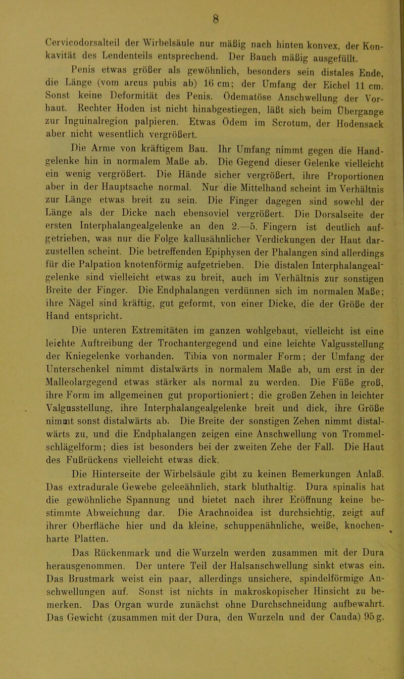 Cei vicodorsalteil der Wirbelsäule nur mäßig nach liinten konvex, der Kon- kavität des Lendenteils entsprechend. Der Bauch mäßig ausgefüllt. Penis etwas größer als gewöhnlich, besonders sein distales Ende, die Länge (vom arcus pubis ab) 1(1 cm; der Umfang der Eichel 11cm! Sonst keine Deformität des Penis. Odematöse Anschwellung der Vor- haut. Rechtei Hoden ist nicht hinabgestiegen, läßt sich beim Übergange zur Inguinalregion palpieren. Etwas Odem im Scrotum, der Hodensack aber nicht wesentlich vergrößert. Die Arme von kräftigem Bau. Ihr Umfang nimmt gegen die Hand- gelenke hin in normalem Maße ab. Die Gegend dieser Gelenke vielleicht ein wenig vergrößert. Die Hände sicher vergrößert, ihre Proportionen aber in der Hauptsache normal. Nur die Mittelhand scheint im Verhältnis zur Länge etwas breit zu sein. Die Finger dagegen sind sowohl der Länge als der Dicke nach ebensoviel vergrößert. Die Dorsalseite der ersten Interphalangealgelenke an den 2.-5. Fingern ist deutlich auf- getrieben, was nur die Folge kallusähnlicher Verdickungen der Haut dar- zustellen scheint. Die betreffenden Epiphysen der Phalangen sind allerdings für die Palpation knotenförmig aufgetrieben. Die distalen InterphalangeaP gelenke sind vielleicht etwas zu breit, auch im Verhältnis zur sonstigen Breite der Finger. Die Endphalangen verdünnen sich im normalen Maße; ihre Nägel sind kräftig, gut geformt, von einer Dicke, die der Größe der Hand entspricht. Die unteren Extremitäten im ganzen wohlgebaut, vielleicht ist eine leichte Auftreibung der Trochantergegend und eine leichte Valgussteilung der Kniegelenke vorhanden. Tibia von normaler Form; der Umfang der Unterschenkel nimmt distalwärts in normalem Maße ab, um erst in der Malleolargegend etwas stärker als normal zu werden. Die Füße groß, ihre Form im allgemeinen gut proportioniert; die großen Zehen in leichter ValgusStellung, ihre Interphalangealgelenke breit und dick, ihre Größe nimmt sonst distalwärts ab. Die Breite der sonstigen Zehen nimmt distal- wärts zu, und die Endphalangen zeigen eine Anschwellung von Trommel- schlägelform; dies ist besonders bei der zweiten Zehe der Fall. Die Haut des Fußrückens vielleicht etwas dick. Die Hinterseite der Wirbelsäule gibt zu keinen Bemerkungen Anlaß. Das extradurale Gewebe geleeähnlich, stark bluthaltig. Dura spinalis hat die gewöhnliche Spannung und bietet nach ihrer Eröffnung keine be- stimmte Abweichung dar. Die Arachnoidea ist durchsichtig, zeigt auf ihrer Oberfläche hier und da kleine, schuppenähnliche, weiße, knochen- harte Platten. Das Rückenmark und die Wurzeln werden zusammen mit der Dura herausgenommen. Der untere Teil der Halsanschwellung sinkt etwas ein. Das Brustmark weist ein paar, allerdings unsichere, spindelförmige An- schwellungen auf. Sonst ist nichts in makroskopischer Hinsicht zu be- merken. Das Organ wurde zunächst ohne Durchschneidung aufbewahrt. Das Gewicht (zusammen mit der Dura, den Wurzeln und der Cauda) 95 g.