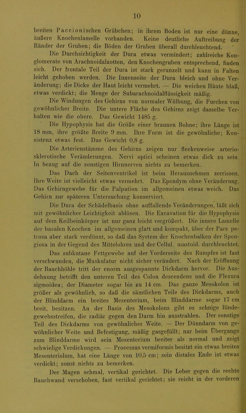 breiten Paccionischen Grübchen; in ihrem Boden ist nur eine dünne, äußere Knochenlanielle vorlianden. Keine deutliche Auftreibung der Ränder der Gruben; die Böden der Gruben überall durchleuchtend. Die Durchsichtigkeit der Dura etwas vermindert; zahlreiche Kon- glomerate von Arachnoidalzotten, den Knochengruben entsprechend, finden sich. Der frontale Teil der Dura ist stark gerunzelt und kann in Falten leicht gehoben werden. Die Innenseite der Dura bleich und ohne Ver- änderung; die Dicke der Haut leicht vermehrt. — Die weichen Häute blaß, etwas verdickt; die Menge der Subarachnoidalflüssigkeit mäßig. Die Windungen des Gehirns von normaler Wölbung, die Furchen von gewöhnlicher Breite. Die untere Fläche des Gehirns zeigt dasselbe Ver- halten wie die obere. Das Gewicht 1485 g. Die Hy])ophysis hat die Größe einer braunen Bohne; ihre Länge ist 18 mm, ihre größte Breite 9 mm. Ihre Form ist die gewöhnliche; Kon- sistenz etwas fest. Das Gewicht 0,8 g. Die Arterienstämme des Gehirns zeigen nur fleckenweise arterio- sklerotische Veränderungen. Nervi optici scheinen etwas dick zu sein, ln bezug auf die sonstigen Hirnnerveu nichts zu bemerken. Das Dach der Seitenventrikel ist beim Herausnehraen zerrissen. Ihre Weite ist vielleicht etwas vermehrt. Das Ependym ohne Veränderung. Das Gehirngewebe für die Palpation im allgemeinen etwas weich. Das Gehirn zur späteren Untersuchung konserviert. Die Dura der Schädelbasis ohne auffallende Veränderungen, läßt sicli mit gewöhnlicher Leichtigkeit ablösen. Die Excavation für die Hypophysis auf dem Keilbeinkörper ist nur ganz leicht vergrößert. Die innere Lamelle der basalen Knochen im allgemeinen glatt und kompakt, über der Pars pe- trosa aber stark verdünnt, so daß das System der Knochenbalken der Si)on- giosa in der Gegend des Mittelohres und der Cellul. mastoid. durchleuchtet. Das subkutane Fettgewebe auf der Vorderseite des Rumpfes ist fast verschwunden, die Muskulatur nicht sicher verändert. Nach der Eröffnung der Bauchhöhle tritt der enorm ausgespaniite Dickdarm hervor. Die Aus- dehnung betrifft den unteren Teil des Colon descendens und die Flexura sigmoidea; der Diameter sogar bis zu 14 cm. Das ganze Mesokolon ist größer als gewöhnlich, so daß die sämtlichen Teile des Dickdarms, auch der Blinddarm ein breites Mesenterium, beim Blinddärme sogar 17 cm breit, besitzen. An der Basis des Mesokolons gibt es sehnige Binde- gewebsstreifen, die radiär gegen den Darm hin ausstrahlen. Der sonstige Teil des Dickdarms von gewöhnlicher Weite. — Der Dünndarm von ge- wöhnlicher Weite und Befestigung, mäßig gasgefüllt; nur beim Übergange zum Blinddärme wird sein Mesenterium breiter als normal und zeigt schwielige Verdickungen. — Processus vermiformis besitzt ein etwas breites Mesenteriolum, hat eine Länge von 10,5 cm; sein distales Ende ist etwas verdickt; sonst nichts zu bemerken. Der Magen schmal, vertikal gerichtet. Die Leber gegen die rechte Bauchwand verschoben, fast vertikal gerichtet; sie reicht in der vorderen