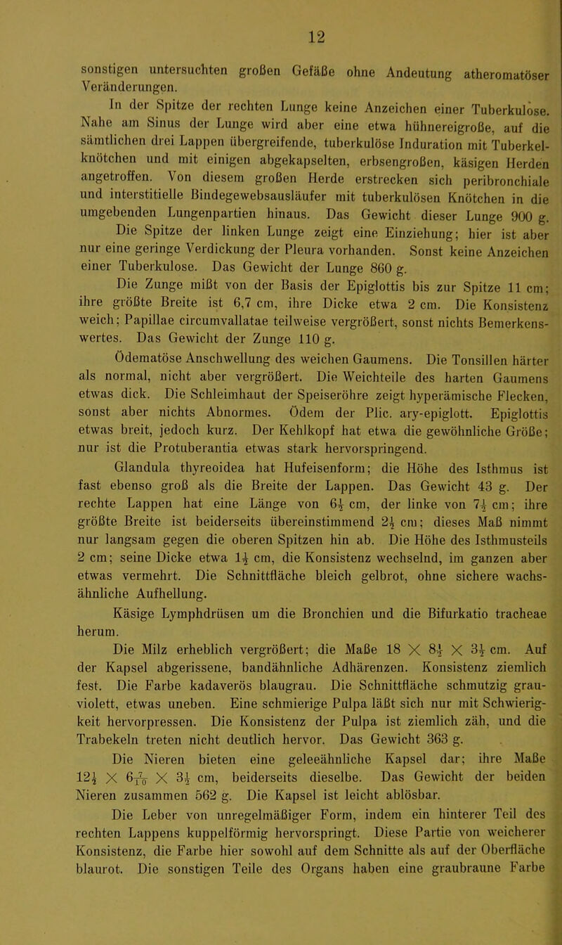 sonstigen untersuchten großen Gefäße ohne Andeutung atheromatöser Veränderungen. In der Spitze der rechten Lunge keine Anzeichen einer Tuberkulöse. Nahe am Sinus der Lunge wird aber eine etwa hühnereigroße, auf die sämtlichen drei Lappen übergreifende, tuberkulöse Induration mit Tuberkel- knötchen und mit einigen abgekapselten, erbsengroßen, käsigen Herden angetroffen. Von diesem großen Herde erstrecken sich peribronchiale und interstitielle Bindegewebsausläufer mit tuberkulösen Knötchen in die umgebenden Lungenpartien hinaus. Das Gewicht dieser Lunge 900 g. Die Spitze der linken Lunge zeigt eine Einziehung; hier ist aber nur eine geringe Verdickung der Pleura vorhanden. Sonst keine Anzeichen einer Tuberkulose. Das Gewicht der Lunge 860 g. Die Zunge mißt von der Basis der Epiglottis bis zur Spitze 11 cm; ihre größte Breite ist 6,7 cm, ihre Dicke etwa 2 cm. Die Konsistenz weich; Papillae circumvallatae teilweise vergrößert, sonst nichts Bemerkens- wertes. Das Gewicht der Zunge 110 g. Ödematöse Anschwellung des weichen Gaumens. Die Tonsillen härter als normal, nicht aber vergrößert. Die Weichteile des harten Gaumens etwas dick. Die Schleimhaut der Speiseröhre zeigt hyperämische Flecken, sonst aber nichts Abnormes, ödem der Plic. ary-epiglott. Epiglottis etwas breit, jedoch kurz. Der Kehlkopf hat etwa die gewöhnliche Größe; nur ist die Protuberantia etwas stark hervorspringend. Glandula thyreoidea hat Hufeisenform; die Höhe des Isthmus ist fast ebenso groß als die Breite der Lappen. Das Gewicht 43 g. Der rechte Lappen hat eine Länge von 6^ cm, der linke von 74 cm; ihre größte Breite ist beiderseits übereinstimmend 2^ cm; dieses Maß nimmt nur langsam gegen die oberen Spitzen hin ab. Die Höhe des Isthmusteils 2 cm; seine Dicke etwa 1^ cm, die Konsistenz wechselnd, im ganzen aber etwas vermehrt. Die Schnittfläche bleich gelbrot, ohne sichere wachs- ähnliche Aufhellung. Käsige Lymphdrüsen um die Bronchien und die Bifurkatio tracheae herum. Die Milz erheblich vergrößert; die Maße 18 X 84' X 34 cm. Auf der Kapsel abgerissene, bandähnliche Adhärenzen. Konsistenz ziemlich fest. Die Farbe kadaverös blaugrau. Die Schnittfläche schmutzig grau- violett, etwas uneben. Eine schmierige Pulpa läßt sich nur mit Schwierig- keit hervorpressen. Die Konsistenz der Pulpa ist ziemlich zäh, und die Trabekeln treten nicht deutlich hervor. Das Gewicht 363 g. Die Nieren bieten eine geleeähnliche Kapsel dar; ihre Maße 12^ X 6j^ X 34 cm, beiderseits dieselbe. Das Gewicht der beiden Nieren zusammen 562 g. Die Kapsel ist leicht ablösbar. Die Leber von unregelmäßiger Form, indem ein hinterer Teil des rechten Lappens kuppelförmig hervorspringt. Diese Partie von weicherer Konsistenz, die Farbe hier sowohl auf dem Schnitte als auf der Oberfläche blaurot. Die sonstigen Teile des Organs haben eine graubraune Farbe