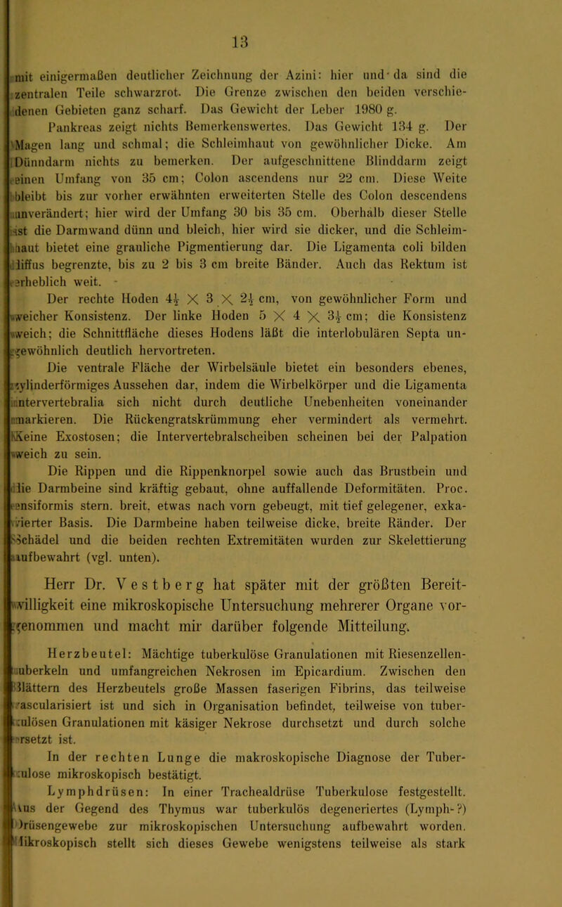 mit einigermaßen deutlicher Zeichnung der Azini: hier und-da sind die zentralen Teile schwarzrot. Die Grenze zwisclien den beiden verscliie- denen Gebieten ganz scharf. Das Gewicht der Leber 1980 g. Pankreas zeigt nichts Bemerkenswertes. Das Gewicht 1B4 g. Der 'Magen lang und schmal; die Schleimhaut von gewöhnlicher Dicke. Am I Dünndarm nichts zu bemerken. Der aufgeschnittene Blinddarm zeigt .einen Umfang von 35 cm; Colon ascendens nur 22 cm. Diese Weite :bleibt bis zur vorher erwähnten erweiterten Stelle des Colon descendens .unverändert; hier wird der Umfang 30 bis 35 cm. Oberhalb dieser Stelle Hst die Darmwand dünn und bleich, hier wird sie dicker, und die Schleim- iiiiaut bietet eine grauliche Pigmentierung dar. Die Ligamenta coli bilden dliffus begrenzte, bis zu 2 bis 3 cm breite Bänder. Auch das Rektum ist tarheblich weit. - Der rechte Hoden 44 X 3 X 2^ cm, von gewöhnlicher Form und weicher Konsistenz. Der linke Hoden 5 X 4 X 3^ cm; die Konsistenz weich; die Schnittfläche dieses Hodens läßt die interlobulären Septa un- »^ewöhnlich deutlich hervortreten. Die ventrale Fläche der Wirbelsäule bietet ein besonders ebenes, z^ylinderförmiges Aussehen dar, indem die Wirbelkörper und die Ligamenta mntervertebralia sich nicht durch deutliche Unebenheiten voneinander nmarkieren. Die Rückengratskrümmung eher vermindert als vermehrt. KKeine Exostosen; die Intervertebralscheiben scheinen bei der Palpation weich zu sein. Die Rippen und die Rippenknorpel sowie auch das Brustbein und dlie Darmbeine sind kräftig gebaut, ohne auffallende Deformitäten. Proc. eensiformis stern. breit, etwas nach vorn gebeugt, mit tief gelegener, exka- \irierter Basis. Die Darmbeine haben teilweise dicke, breite Ränder. Der Sichädel und die beiden rechten Extremitäten wurden zur Skelettierung auf bewahrt (vgl. unten). Herr Dr. V e s t b e r g hat später mit der größten Bereit- villigkeit eine mikroskopische Untersuchung mehrerer Organe s or- '^enommen und macht mk darüber folgende Mitteilung. Herzbeutel: Mächtige tuberkulöse Granulationen mit Riesenzellen- iiiuberkeln und umfangreichen Nekrosen im Epicardium. Zwischen den Glattem des Herzbeutels große Massen faserigen Fibrins, das teilweise i?ascularisiert ist und sich in Organisation befindet, teilweise von tuber- i.'ulösen Granulationen mit käsiger Nekrose durchsetzt und durch solche ‘Rrsetzt ist. In der rechten Lunge die makroskopische Diagnose der Tuber- :ulose mikroskopisch bestätigt. Lymphdrüsen: In einer Trachealdrüse Tuberkulose festgestellt. Uns der Gegend des Thymus war tuberkulös degeneriertes (Lymph-?) Irüsengewebe zur mikroskopischen Untersuchung aufbewahrt worden. Wlikroskopisch stellt sich dieses Gewebe wenigstens teilweise als stark