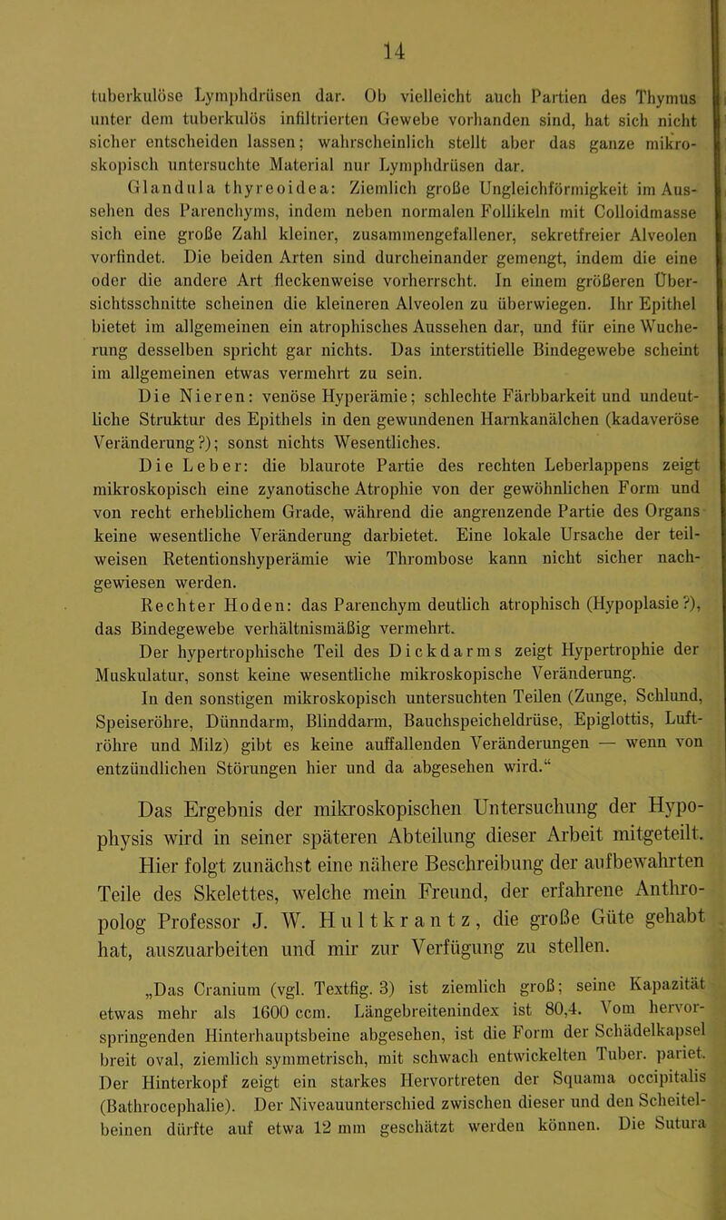 tuberkulöse Lymi)hdrüsen dar. Ob vielleicht auch Partien des Thymus unter dem tuberkulös infiltrierten Gewebe vorhanden sind, hat sich nicht sicher entscheiden lassen; wahrscheinlich stellt aber das ganze mikro- skopisch untersuchte Material nur Lymphdrüsen dar. Glandula thyreoidea; Ziemlich große Ungleichförmigkeit im Aus- sehen des Parenchyms, indem neben normalen Follikeln mit Colloidmasse sich eine große Zahl kleiner, zusammengefallener, sekretfreier Alveolen vorfindet. Die beiden Arten sind durcheinander gemengt, indem die eine oder die andere Art fleckenweise vorherrscht. In einem größeren Über- sichtsschnitte scheinen die kleineren Alveolen zu überwiegen. Ihr Epithel bietet im allgemeinen ein atrophisches Aussehen dar, und für eine Wuche- rung desselben spricht gar nichts. Das interstitielle Bindegewebe scheint ira allgemeinen etwas vermehrt zu sein. Die Nieren: venöse Hyperämie; schlechte Färbbarkeit und undeut- liche Struktur des Epithels in den gewundenen Harnkanälchen (kadaveröse Veränderung?); sonst nichts Wesentliches. Die Leber: die blaurote Partie des rechten Leberlappens zeigt mikroskopisch eine zyanotische Atrophie von der gewöhnlichen Form und von recht erheblichem Grade, während die angrenzende Partie des Organs- keine wesentliche Veränderung darbietet. Eine lokale Ursache der teil- weisen Retentionshyperämie wie Thrombose kann nicht sicher nach- gewiesen werden. Rechter Hoden: das Parenchym deutlich atrophisch (Hypoplasie?), das Bindegewebe verhältnismäßig vermehrt. Der hypertrophische Teil des Dickdarms zeigt Hypertrophie der Muskulatur, sonst keine wesentliche mikroskopische Veränderung. In den sonstigen mikroskopisch untersuchten Teilen (Zunge, Schlund, Speiseröhre, Dünndarm, Blinddarm, Bauchspeicheldrüse, Epiglottis, Luft- röhre und Milz) gibt es keine auffallenden Veränderungen — wenn von entzündlichen Störungen hier und da abgesehen wird.“ Das Ergebnis der mikroskopischen Untersuchung der Hypo- physis wird in seiner späteren Abteilung dieser Arbeit mitgeteilt. Hier folgt zunächst eine nähere Beschreibung der aiifbewahrten Teile des Skelettes, welche mein Freund, der erfahrene Anthro- polog Professor J. W. H u 11 k r a n t z , die große Güte gehabt hat, auszuarbeiten und mir zur Verfügung zu stellen. „Das Cranium (vgl. Textfig. 3) ist ziemlich groß; seine Kapazität etwas mehr als 1600 ccm. Längebreitenindex ist 80,4. 1 om hervoi- springenden Hinterhauptsbeine abgesehen, ist die Form der Scluidelkapsel breit oval, ziemlich symmetrisch, mit schwach entwickelten Tuber, pariet. Der Hinterkopf zeigt ein starkes Hervortreten der Squama occipitalis (Bathrocephalie). Der Niveauunterschied zwischen dieser und den Scheitel- beinen dürfte auf etwa 12 mm geschätzt werden können. Die Sutura