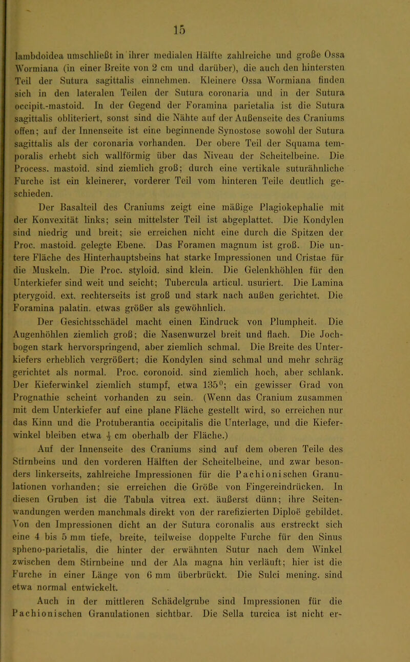 hinibdoidea umschließt in'ihrer medialen Hälfte zahlreiche und große Ossa Wormiana (in einer Breite von 2 cm und darüber), die auch den hintersten Teil der Sutura sagittalis einnehmen. Kleinere Ossa Wormiana finden sich in den lateralen Teilen der Sutura coronaria und in der Sutura occipit.-mastoid. In der Gegend der Foramina parietalia ist die Sutura sagittalis obliteriert, sonst sind die Nähte auf der Außenseite des Craniums offen; auf der Innenseite ist eine beginnende Synostose sowohl der Sutura sagittalis als der coronaria vorhanden. Der obere Teil der Squania tem- poralis erhebt sich wallförmig über das Niveau der Scheitelbeine. Die Process. mastoid. sind ziemlich groß; durch eine vertikale suturähnliche Furche ist ein kleinerer, vorderer Teil vom hinteren Teile deutlich ge- schieden. Der Basalteil des Craniums zeigt eine mäßige Plagiokephalie mit der Konvexität links; sein mittelster Teil ist abgeplattet. Die Kondylen sind niedrig und breit; sie erreichen nicht eine durch die Spitzen der Proc. mastoid. gelegte Ebene. Das Foramen magnum ist groß. Die un- tere Fläche des Hinterhauptsbeins hat starke Impressionen und Cristae für die Muskeln. Die Proc. styloid. sind klein. Die Gelenkhölden für den Unterkiefer sind weit und seicht; Tubercula articul. usuriert. Die Lamina pterygoid. ext. rechterseits ist groß und stark nach außen gerichtet. Die Foramina palatin. etwas größer als gewöhnlich. Der Gesichtsschädel macht einen Eindruck von Plumpheit. Die Augenhöhlen ziemlich groß; die Nasenwurzel breit und flach. Die Joch- bogen stark hervorspringend, aber ziemlich schmal. Die Breite des Unter- kiefers erheblich vergrößert; die Kondylen sind schmal und mehr schräg gerichtet als normal. Proc. coronoid. sind ziemlich hoch, aber schlank. Der Kieferwinkel ziemlich stumpf, etwa 135°; ein gewisser Grad von Prognathie scheint vorhanden zu sein. (Wenn das Cranium zusammen mit dem Unterkiefer auf eine plane Fläche gestellt wird, so erreichen nur das Kinn und die Protuberantia occipitalis die Unterlage, und die Kiefer- winkel bleiben etwa i cm oberhalb der Fläche.) Auf der Innenseite des Craniums sind auf dem oberen Teile des Stirnbeins und den vorderen Hälften der Scheitelbeine, und zwar beson- ders linkerseits, zahlreiche Impressionen für die Pachioni sehen Granu- lationen vorhanden; sie erreichen die Größe von Fingereindrücken. In diesen Gruben ist die Tabula vitrea ext. äußerst dünn; ihre Seiten- wandungen werden manchmals direkt von der rarefizierten Diploe gebildet. Von den Impressionen dicht an der Sutura coronalis aus erstreckt sich eine 4 bis 5 mm tiefe, breite, teilweise doppelte Furche für den Sinus spheno-parietalis, die hinter der erwähnten Sutur nach dem Winkel zwischen dem Stirnbeine und der Ala magna hin verläuft; hier ist die Furche in einer Länge von G mm überbrückt. Die Sulci mening. sind etwa normal entwickelt. Auch in der mittleren Schädelgrube sind Impressionen für die Pachionischen Granulationen sichtbar. Die Sella turcica ist nicht er-