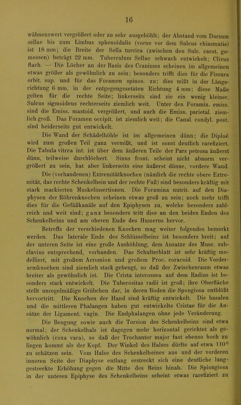 wilhncnswert vergrößert oder zu sehr ausgehöhlt; der Abstand vom Dorsum sellae bis zum Limbus sphenoidalis (vorne vor dem Sulcus chiasmatis) ist 18 mm; die llreite der Sella turcica (zwischen den Sulc. carot. ge- messen) beträgt 22 mm. Tuberculum Sellae schwach entwickelt; Clivus flach. — Die Löcher an der Basis des Crauiums scheinen im allgemeinen etwas größer als gewöhnlich zu sein; besonders trifft dies für die Fissura orbit. sup. und für das Foramen spinös, zu; dies mißt in der Längs- richtung (1 mm, in der entgegengesetzten Richtung 4 mm; diese Maße gelten für die rechte Seite; linkerseits sind sie ein wenig kleiner. Sulcus sigmoideus rechterseits ziemlich weit. Unter den Foramin. emiss. sind die Emiss. mastoid. vergrößert, und auch die Emiss. parietal, ziem- lich groß. Das Foramen occipit. ist ziemlich weit; die Canal, condyl. post, sind beiderseits gut entwickelt. Die Wand der Schädelhöhle ist im allgemeinen dünn; die Diploe wird zum großen Teil ganz vermißt, und ist sonst deutlich rarefiziert. Die Tabula vitrea int. ist über dem äußeren Teile der Pars petrosa äußerst dünn, teilweise durchlöchert. Sinus front, scheint nicht abnorm ver- größert zu sein, hat aber linkerseits eine äußerst dünne, vordere Wand. Die (vorhandenen) Extremitätknochen (nämlich die rechte obere Extre- mität, das rechte Schenkelbein und der rechte Fuß) sind besonders kräftig mit stark markierten Muskelinsertionen. Die Foramina nutrit. auf den Dia- physen der Röhrenknochen scheinen etwas groß zu sein; noch mehr trifft dies für die Gefäßkanäle auf den Epiphysen zu, welche besonders zahl- reich und weit sind; ganz besonders tritt dies an den beiden Enden des Schenkelbeins und am oberen Ende des Humerus hervor. Betreffs der verschiedenen Knochen mag weiter folgendes bemerkt werden. Das laterale Ende des Schlüsselbeins ist besonders breit; auf der unteren Seite ist eine große Aushöhlung, dem Ansätze des Muse, sub- clavius entsprechend, vorhanden. Das Schulterblatt ist sehr kräftig mo- delliert, mit großem Acromion und großem Proc. coracoid. Die Vorder- armknochen sind ziemlich stark gebeugt, so daß der Zwischenraum etwas breiter als gewöhnlich ist. Die Crista interossea auf dem Radius ist be- sonders stark entwickelt. Die Tuberositas radii ist groß; ihre Oberfläche stellt unregelmäßige Grübchen dar, in deren Boden die Spongiosa entblößt hervortritt. Die Knochen der Hand sind kräftig entwickelt. Die basalen und die mittleren Phalangen haben gut entwickelte Cristae für die An- sätze der Ligament, vagin. Die Endphalangen ohne jede Veränderung. Die Beugung sowie auch die Torsion des Schenkelbeins sind etwa normal; der Schenkelhals ist dagegen mehr horizontal gerichtet als ge- wöhnlich (coxa vara), so daß der Trochanter major fast ebenso hoch zu liegen kommt als der Kopf. Der Winkel des Halses dürfte auf etwa 110*^ zu schätzen sein. Vom Halse des Schenkelbeines aus und der vorderen inneren Seite der Diaphyse entlang erstreckt sich eine deutliche lang- gestreckte Erhöhung gegen die Mitte des Beins hinab. Die Spiongiosa in der unteren Epiphyse des Schenkelbeins scheint etwas rarefiziert zu