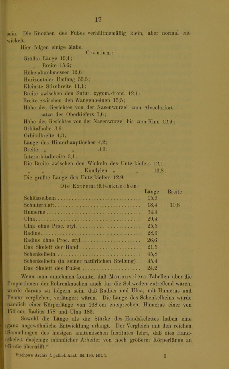 sein. Die Knochen des Fußes verhältnisinäßig klein, aber normal ent- wickelt. Hier folgen einige Maße. Craninm: Größte Länge 19,4; „ Breite 15,0; Höhendurclimesser 12,6; Horizontaler Umfang 55,5; Kleinste Stirnbreite 11,1; Breite zwischen den Sntnr. zygom.-front. 12,1; Breite zwischen den Wangenbeinen 15,5; Höhe des Gesichtes von der Nasenwurzel zum Alveolarfort- satze des Oberkiefers 7,0; Höhe des Gesichtes von der Nasenwurzel bis zum Kinn 12,9; Orbitalllöhe 3,6; Orbitalbreite 4,3; Länge des Hinterhauptloches 4,2; Breite „ „ 3,9; Interorbitalbreite 3,1; Die Breite zwischen den Winkeln des Unterkiefers 12,1; ^ „ „ Kondylen „ „ 13,8; Die größte Länge des Unterkiefers 12,9. Die Extremitätenknochen: Länge Breite Schlüsselbein 15,9 Schulterblatt 18,4 10,8 Humerus 34,4 Ulna 29,4 Ulna ohne Proc. styl 25,5 Radius 28,6 Radius ohne Proc. styl 26,6 Das Skelett der Hand 21,5 Schenkelbein 45,8 Schenkelbein (in seiner natürlichen Stellung).. 45,4 Das Skelett des Fußes 24,2 Wenn man annehmen könnte, daß Manouvriers Tabellen über die Proportionen der Röhrenknochen auch für die Schweden zutreffend wären, würde daraus zu folgern sein, daß Radius und Ulna, mit Humerus und Femur verglichen, verlängert wären. Die Länge des Schenkelbeins würde nämlich einer Körperlänge von 168 cm entsprechen, Humerus einer von 172 cm, Radius 178 und Ulna 183. Sowohl die Länge als die Stärke des Handskelettes haben eine ganz ungewöhnliche Entwicklung erlangt. Der Vergleich mit den reichen .Sammlungen des hiesigen anatomischen Institutes lehrt, daß dies Hand- skelett dasjenige männlicher Arbeiter von noch größerer Körperlänge an (Größe übertrifft.“ Virohows Archiv I. pathol. Anat. Bd. 190. Hft. 1. o