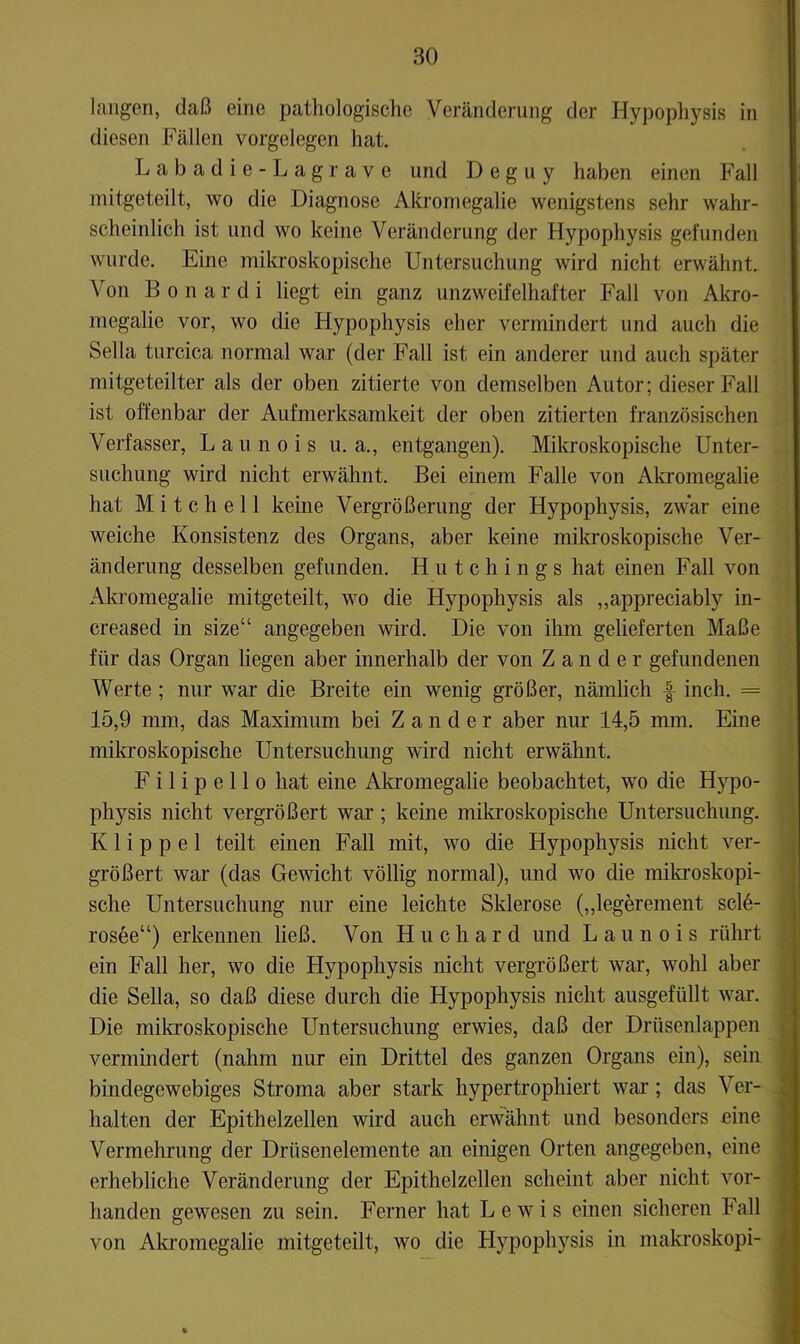 hingen, daß eine pathologische Veränderung der Hypophysis in diesen Fällen Vorgelegen hat. Labadie-Lagrave und D e g u y haben einen Fall mitgeteilt, wo die Diagnose Akromegalie wenigstens sehr wahr- scheinlich ist und wo keine Veränderung der Hypophysis gefunden wurde. Eine mikroskopische Untersuchung wird nicht erwähnt. Von B 0 n a r d i liegt ein ganz unzweifelhafter Fall von Akro- megalie vor, wo die Hypophysis eher vermindert und auch die Sella turcica normal wa,r (der Fall ist ein anderer und auch später mitgeteilter als der oben zitierte von demselben Autor; dieser Fall ist offenbar der Aufmerksamkeit der oben zitierten französischen Verfasser, Launois u. a., entgangen). Milfroskopische Unter- suchung wird nicht erwähnt. Bei einem Falle von Akromegalie hat Mitchell keine Vergrößerung der Hypophysis, zwar eine weiche Konsistenz des Organs, aber keine mikroskopische Ver- änderung desselben gefunden. H n t c h i n g s hat einen Fall von Akromegalie mitgeteilt, wo die Hypophysis als „appreciably in- creased in size“ angegeben wird. Die von ihm gelieferten Maße für das Organ liegen aber innerhalb der von Zander gefundenen Werte ; nur war die Breite ein wenig größer, nämlich f inch. = 15,9 mm, das Maximum bei Zander aber nur 14,5 mm. Eine mikroskopische Untersuchung wird nicht erwähnt. F i 1 i p e 11 0 hat eine Akromegalie beobachtet, wo die Hypo- physis nicht vergrößert war; keine mikroskopische Untersuchung. Klippel teilt einen Fall mit, wo die Hypophysis nicht ver- größert war (das Gewicht völlig normal), und wo die mila’oskopi- sche Untersuchung nur eine leichte Sklerose („legerement scl6- rosee“) erkennen ließ. Von Huchard und Launois rührt ein Fall her, wo die Hypophysis nicht vergrößert war, wohl aber die Sella, so daß diese durch die Hypophysis nicht ausgefüllt war. Die mil^roskopische Untersuchung erwies, daß der Drüsenlappen vermindert (nahm nur ein Drittel des ganzen Organs ein), sein bindegewebiges Stroma aber stark hypertrophiert war; das Ver- ^ halten der Epithelzellen wird auch erwähnt und besonders eine ^ Vermehrung der Drüsenelemente an einigen Orten angegeben, eine J erhebliche Veränderung der Epithelzellen scheint aber nicht vor- ^ handen gewesen zu sein. Ferner hat Lewis einen sicheren Fall I von Aki'omegalie mitgeteilt, wo die Hypophysis in makroskopi- I