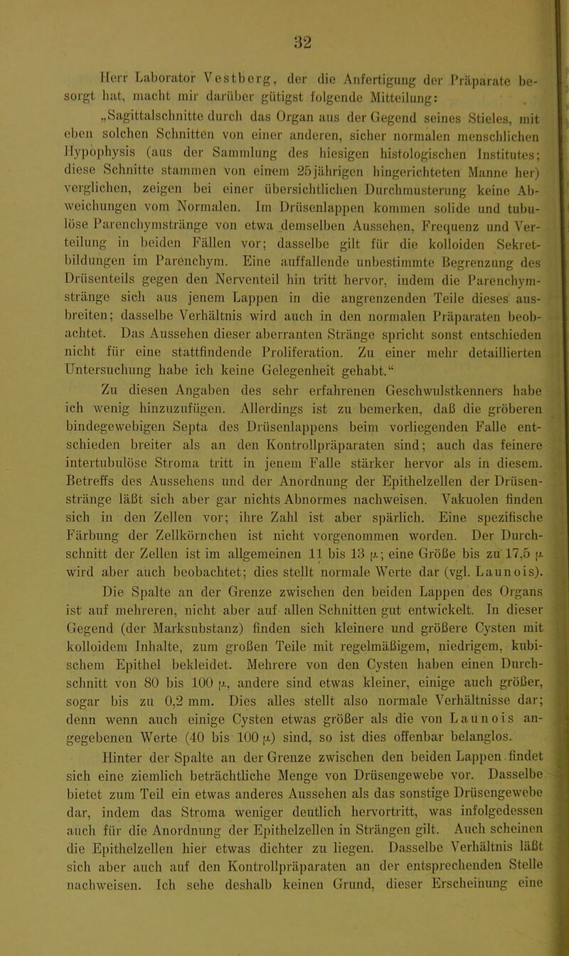 82 Herr Laborator Vestbcrg, der die Anfertigung der Präparate be- sorgt liat, macht mir darüber gütigst folgende Mitteilung: „Sagittalsclinitte durch das Organ aus der Gegend seines Stieles, mit eben solchen Schnitten von einer anderen, sicher normalen menschlichen llypophysis (aus der Sammlung des hiesigen histologischen Institutes; diese Schnitte stammen von einem 25jährigen hingerichteten Manne her) verglichen, zeigen bei einer übersichtlichen Durchmusterung keine Ab- weichungen vom Normalen. Im Drüsenlappen kommen solide und tubu- löse Parenchymstränge von etwa demselben Aussehen, Frequenz und Ver- teilung in beiden Fällen vor; dasselbe gilt für die kolloiden Sekret- bildungen im Parenchym. Eine auffallende unbestimmte Begrenzung des Drüsenteils gegen den Nerventeil hin tritt hervor, indem die Parenchyni- stränge sich aus jenem Lappen in die angrenzenden Teile dieses aus- breiten; dasselbe Verhältnis wird auch in den normalen Präparaten beob- achtet. Das Aussehen dieser aberranten Stränge spricht sonst entschieden nicht für eine stattfindende Proliferation. Zu einer mehr detaillierten Untersuchung habe ich keine Gelegenheit gehabt.“ Zu diesen Angaben des sehr erfahrenen Gesclnvidstkenners habe ich wenig hinzuzufügen. Allerdings ist zu bemerken, daß die gröberen bindegewebigen Septa des Drüsenlappens beim vorliegenden f'alle ent- schieden breiter als an den Kontrollpräparaten sind; auch das feinere intertubulöse Stroma tritt in jenem Falle stärker hervor als in diesem. Betreffs des Aussehens und der Anordnung der Epithelzellen der Drüsen- stränge läßt sich aber gar nichts Abnormes nachweisen. Vakuolen finden sich in den Zellen vor; ihre Zahl ist aber spärlich. Eine spezifische Färbung der Zellkörnchen ist nicht vorgenommon worden. Der Durch- schnitt der Zellen ist im allgemeinen 11 bis 13 p.; eine Größe bis zu 17,5 p. wird aber auch beobachtet; dies stellt normale Werte dar (vgl. Launois). Die Spalte an der Grenze zwischen den beiden Lappen des Organs ist auf mehreren, nicht aber auf allen Schnitten gut entwickelt. In dieser Gegend (der Marksubstanz) finden sich kleinere und größere Cysten mit kolloidem Irdialte, zum großen Teile mit regelmäßigem, niedrigem, kubi- schem Epithel bekleidet. Mehrere von den Cysten haben einen Durch- schnitt von 80 bis lüü p., andere sind etwas kleiner, einige auch größer, sogar bis zu 0,2 mm. Dies alles stellt also normale Verhältnisse dar; denn wenn auch einige Cysten etwas größer als die von Launois an- gegebenen Werte (40 bis 100 p.) sind, so ist dies offenbar belanglos. Hinter der Spalte an der Grenze zwischen den beiden Lappen findet sich eine ziemlich beträchtliche Menge von Drüsengewebe vor. Dasselbe bietet zum Teil ein etwas anderes Aussehen als das sonstige Drüsengewebe dar, indem das Stroma weniger deutlich hervortritt, was infolgedessen auch für die Anordnung der Epithelzellen in Strängen gilt. Auch scheinen die Epithelzellen hier etwas dichter zu liegen. Dasselbe Verhältnis läßt sich aber auch auf den Kontrollpräparaten an der entsprechenden Stelle nacliweisen. Ich sehe deshalb keinen Grund, dieser Erscheinung eine