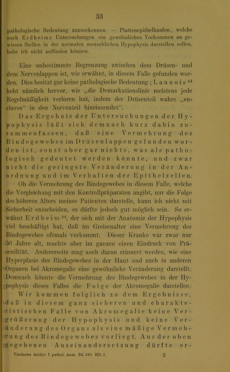 3H patholoj>;ische Bedeutung ziizuerkcnnen. — Plattcnepitliolliaufen, welche nach Erd hei ms Untersnchungeii ein gewülinliches Vorkommen an ge- wissen Stellen in der normalen menschlichen Ilypophysis darstellen sollen, habe ich nicht auflinden können. Eine unbeslimnite Begrenzung zwischen dein Drüsen- und dem Nervenlappen ist, wie erwähnt, in diesem Falle gefunden wor- den. Dies besitzt gar keine pathologische ßedentnng ; L a n n o i s “ hebt nämlich hervor, wie „die Demarkationslinie meistens jede Regelmäßigkeit verloren hat, indem der Drüsenteil wahre „en- claves“ in den Nerventeil hineinsendet“. Das Ergebnis der Unters n c h u n g e n d e r H y - p 0 p h y s i s läßt sich d e m n a c h k u r z dahin z u - s a m m e n f a s s e n , daß eine V e r m e h r u n g des Bindegewebes im D r ü s e n1a pp e n g e f u n d e n wor- den ist, sonst aber gar nichts, was als patho- logisch gedeutet werden könnte, n n d z w a r nicht die geringste Veränderung in der An- ordnung und im Verhalten der E p i t h e 1 z e 11 e n. Ob die Vermehrung des Bindegewebes in diesem Falle, welche die Vergleichung mit den Kontrollpräparaten angibt, nur die Folge des höheren Alters meines Patienten darstelle, kann ich nicht mit • Sicherheit entscheiden, es dürfte jedoch gut möglich sein. So er- wähnt E r (1 h e i m der sich mit der Anatomie der H}’^pophysis viel beschäftigt hat, daß im Greisenalter eine Vermehrung des Bindegewebes oftmals vorkommt. Dieser Kranke war zwar nur .50 Jahre alt, machte aber im ganzen einen Eindruck von Prä- senilität. Andererseits mag auch daran erinnert werden, wie eine Hyperplasie des Bindegewebes in der Haut und auch in anderen • Organen bei Akromegalie eine gewöhnliche Veränderung darstellt. Demnach könnte die Vermehrung des Bindegewebes in der Hy- ipophysis dieses Falles die Folge der Akromegalie darstellen. ^V i r kommen folglich zu dem Ergebnisse, daß in diesem ganz sicheren und charakte- I r i s t i s c h e n 11 e von Akromegalie keine Vei’- ;g r ö ß e r u n g der H y p o p h y s i s und keine Ver- änderung des Organs als eine mäßige Vermeh- fr u n g des Bindegewebes v o r 1 i e g t. Aus der oben ig e g e b e n e n Auseinandersetzung dürfte e r - Virchows Archiv f. pathol. Anat. Bd. 190. litt. 1. 3