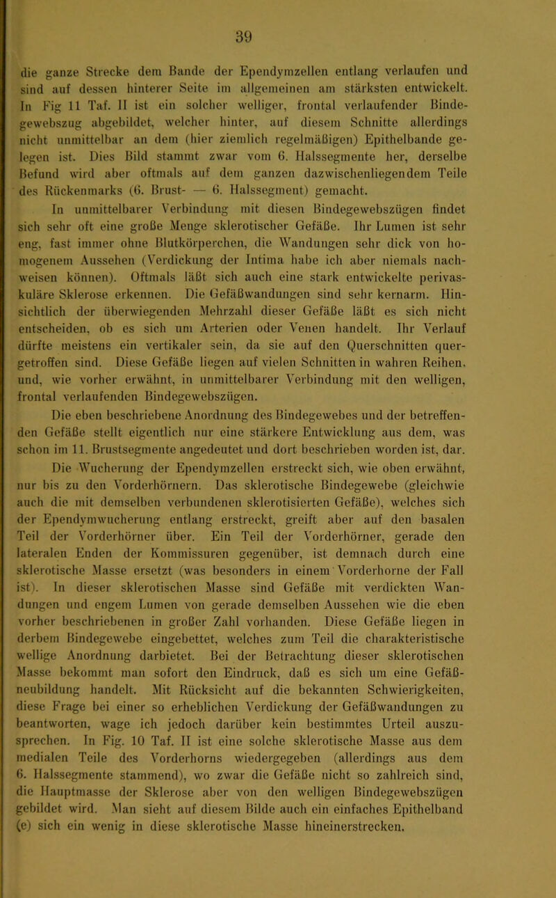 die ganze Strecke dem Bande der Ependymzellen entlang verlaufen und sind auf dessen hinterer Seite im allgemeinen am stärksten entwickelt, ln Fig 11 Taf. II ist ein solclier welliger, frontal verlaufender Binde- gewebszug abgebildet, welcher hinter, auf diesem Schnitte allerdings nicht unmittelbar an dem (hier ziemlich regelmäßigen) Epithelbande ge- legen ist. Dies Bild stammt zwar vom 6. Halssegmente her, derselbe Befund wirtl aber oftmals auf dem ganzen dazwischenliegendem Teile des Rückenmarks (B. Brust- — 6. Halssegment) gemacht. In unmittelbarer Verbindung mit diesen Bindegewebszügen findet sich sehr oft eine große Menge sklerotischer Gefäße. Ihr Lumen ist sehr eng, fast immer ohne Blutkörperchen, die Wandungen sehr dick von ho- mogenem Aussehen (Verdickung der Intima habe ich aber niemals nach- weisen können). Oftmals läßt sich auch eine stark entwickelte perivas- kuläre Sklerose erkennen. Die Gefäßwandungen sind sehr kernarm. Hin- sichtlich der überwiegenden Mehrzahl dieser Gefäße läßt es sich nicht entscheiden, ob es sich um Arterien oder Venen handelt. Ihr Verlauf dürfte meistens ein vertikaler sein, da sie auf den Querschnitten quer- getroffen sind. Diese Gefäße liegen auf vielen Schnitten in wahren Reihen, und, wie vorher erwähnt, in unmittelbarer Verbindung mit den welligen, frontal verlaufenden Bindegewebszügen. Die eben beschriebene Anordnung des Bindegewebes und der betreffen- den Gefäße stellt eigentlich nur eine stärkere Entwicklung aus dem, was schon im 11. Brustsegmente angedeutet und dort beschrieben worden ist, dar. Die Wucherung der Ependymzellen erstreckt sich, wie oben erwähnt, nur bis zu den Vorderhörnern. Das sklerotische Bindegewebe (gleichwie auch die mit demselben verbundenen skierotisierten Gefäße), welches sich der Ependymwucherung entlang erstreckt, greift aber auf den basalen Teil der Vorderhörner über. Ein Teil der Vorderhörner, gerade den lateralen Enden der Kommissuren gegenüber, ist demnach durch eine sklerotische Masse ersetzt (was besonders in einem Vorderhorne der Fall ist). In dieser sklerotischen Masse sind Gefäße mit verdickten Wan- dungen und engem Lumen von gerade demselben Aussehen wie die eben vorher beschriebenen in großer Zahl vorhanden. Diese Gefäße liegen in derbem Bindegewebe eingebettet, welches zum Teil die charakteristische wellige Anordnung darbietet. Bei der Betrachtung dieser sklerotischen Masse bekommt man sofort den Eindruck, daß es sich um eine Gefäß- neubildung handelt. Mit Rücksicht auf die bekannten Schwierigkeiten, diese Frage bei einer so erheblichen Verdickung der Gefäßwandungen zu beantworten, wage ich jedoch darüber kein bestimmtes Urteil auszu- sprechen. In Fig. 10 Taf. II ist eine solche sklerotische Masse aus dem medialen Teile des Vorderhorns wiedergegeben (allerdings aus dem 6. Halssegmente stammend), wo zwar die Gefäße nicht so zahlreich sind, die Hauptmasse der Sklerose aber von den welligen Bindegewebszügen gebildet wird. .Man sieht auf diesem Bilde auch ein einfaches Epithelband (e) sich ein wenig in diese sklerotische Masse hineinerstrecken.