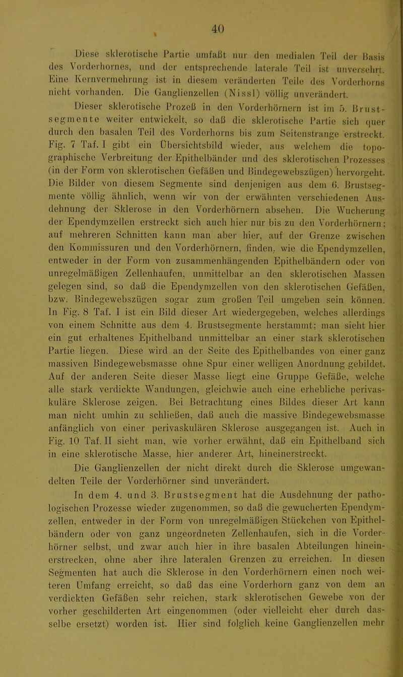 Diese sklerotisclie Partie iiiiilaßt mir den medialen Teil der Basis des Vorderliornes, und der entsprechende laterale Teil ist unversehrt. Kino Kernvermehrung ist in diesem veränderten Teile des Vorderhorns lucht vorhanden. Die üanglienzellen (Nissl) völlig unverändert. Itieser sklerotische Prozeß in den V'orderhörnern ist im h. Brust- segmente weiter entwickelt, so daß die sklerotische Partie sich (pier durch den basalen Teil des Vorderhorns bis zum Seitenstrange erstreckt. Fig. 7 Taf. 1 gibt ein Übersichtsbild wieder, aus welchem die topo- graphische Verbreitung der Epithelbänder und des sklerotischen Prozesses (in der Form von sklerotischen Gefäßen und Bindegewebsziigen) hervorgeht. Die Bilder von diesem Segmente sind denjenigen aus dem (5. Brustseg- mente völlig ähnlich, wenn wir von der erwähnten verschiedenen Aus- dehnung der Sklerose in den Vorderhörnern absehen. Die Wucherung der Ependymzellen erstreckt sich auch hier nur bis zu den Vorderhörnern; auf mehreren Schnitten kann man aber hier, auf der Grenze zwischen den Kommissuren und den Vorderhörnern, hnden,. wie die Ependymzellen, entweder in der Form von zusammenhängenden Epithelbändern oder von unregelmäßigen Zellenhaiifen, unmittelbar an den sklerotischen Massen gelegen sind, so daß die Ependymzellen von den sklerotischen (Jefäßen, bzw. Bindegewebsziigen sogar zum großen Teil umgeben sein können, ln Fig. 8 Taf. I ist ein Bild dieser Art wiedergegeben, welches allerdings von einem Schnitte aus dem 4. Brustsegmente herstammt; man sieht hier ein gut erhaltenes Epithelband unmittelbar an einer stark sklerotischen Partie liegen. Diese wird an der Seite des Epithelbandes von einer ganz J massiven Bindegewebsmasse ohne Spur einer welligen Anordnung gebildet. Auf der anderen Seite dieser Masse liegt eine Gruppe Gefäße, welche ^ alle stark verdickte Wandungen, gleichwie auch eine erhebliche perivas- 5- kuläre Sklerose zeigen. Bei Betrachtung eines Bildes dieser Art kann man nicht umhin zu schließen, daß auch die massive Bindegewebsmasse anfänglich von einer perivaskulären Sklerose ausgegangen ist. Auch in ■: Fig. 10 Taf. 11 sieht man, wie vorher erwähnt, daß ein Epithelband sich '<■ in eine sklerotische Masse, hier anderer Art, hineinerstreckt. Die Ganglienzellen der nicht direkt durch die Sklerose umgewan- delten Teile der Vorderhörner sind unverändert. In dem 4. und 3. Brustsegment hat die Ausdehnung der patho- logischen Prozesse wieder zugenommen, so daß die gewucherten Ependym- zellen, entweder in der Form von unregelmäßigen Stückchen von Epithel- bändern oder von ganz ungeordneten Zellenhaufen, sich in die Vorder- hörner selbst, und zwar auch hier in ihre basalen Abteilungen hinein- crstrecken, ohne aber ihre lateralen Grenzen zu erreichen, ln diesen Segmenten hat auch die Sklerose in den Vorderhörnern einen noch wei- teren Umfang erreicht, so daß das eine Vorderhorn ganz von dem an verdickten Gefäßen sehr reichen, stark sklerotischen Gewebe von der vorher geschilderten Art eingenommen (oder vielleicht eher durch das- selbe ersetzt) worden ist. Hier sind folglich keine Ganglienzellen mehr