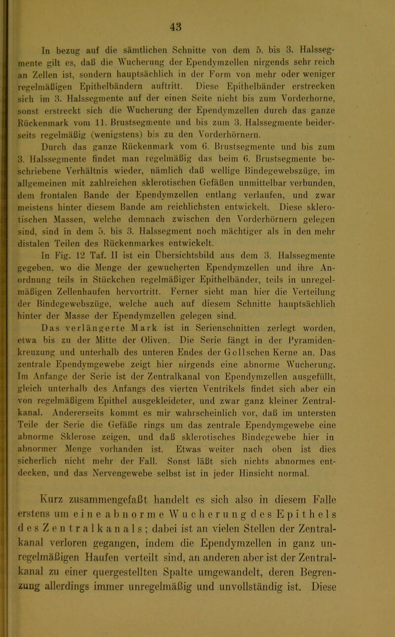 In bezug auf die sämtlichen Schnitte von dem o. bis 3. Halsseg- mente gilt es, daü die Wucherung der Ependymzellen nirgends sehr reich an Zellen ist, sondern hauptsächlich in der Form von mehr oder weniger regelmäßigen Epithelbändern auftritt. Diese Epithelbänder erstrecken sich im 3. Halsscgmente auf der einen Seite nicht bis zum Vorderhorne, sonst erstreckt sich die Wucherung der Ependymzellen durch das ganze Rückenmark vom 11. Brustsegmente und bis zum 3. Halssegmente beider- seits regelmäßig (wenigstens) bis zu den Vorderhörnern. Durch das ganze Rückenmark vom G. Brustsegmente und bis zum 3. Halssegmente findet man regelmäßig das beim 6. Brustsegmente be- schriebene Verhältnis wieder, nämlich daß wellige Bindegewebszüge, im allgemeinen mit zahlreichen sklerotischen Gefäßen unmittelbar verbunden, dem frontalen Bande der Ependymzellen entlang verlaufen, und zwar meistens hinter diesem Bande am reichlichsten entwickelt. Diese sklero- tischen Massen, welche demnach zwischen den Vorderhörnern gelegen sind, sind in dem ö. bis 3. Halssegment noch mächtiger als in den mehr distalen Teilen des Rückenmarkes entwickelt. In Fig. 12 Taf. II ist ein Übersichtsbild aus dem 3. Halssegmente gegeben, wo die Menge der gewucherten Ependymzellen und ihre An- ordnung teils in Stückchen regelmäßiger Epithelbänder, teils in unregel- mäßigen Zellenhaufen hervortritt. Ferner sieht man hier die Verteilung der Bindegewebszüge, welche auch auf diesem Schnitte hauptsächlich hinter der Masse der Ependymzellen gelegen sind. Das verlängerte Mark ist in Serienschnitten zerlegt worden, etwa bis zu der Mitte der Oliven. Die Serie fängt in der Fyramiden- kreuzung und unterhalb des unteren Endes der Gel Ischen Kerne an. Das zentrale Ependymgewebe zeigt hier nirgends eine abnorme Wucherung. Im ,\nfange der Serie ist der Zentralkanal von Ependymzellen ausgefüllt, gleich unterhalb des Anfangs des vierten Ventrikels findet sich aber ein von regelmäßigem Epithel ausgekleideter, und zwar ganz kleiner Zentral- kanal. Andererseits kommt es mir wahrscheinlich vor, daß im untersten Teile der Serie die Gefäße rings um das zentrale Ependymgewebe eine abnorme Sklerose zeigen, und daß sklerotisches Bindegewebe hier in abnormer Menge vorhanden ist. Etwas weiter nach oben ist dies sicherlich nicht mehr der Fall. Sonst läßt sich nichts abnormes ent- decken, und das Nervengew^ebe selbst ist in jeder Hinsicht normal. Kurz zusammengefaßt handelt es sich also in diesem Falle erstens um eine a 1) n o r m e AV u c h e r u n g d es Epithels desZentralkanals; dabei ist an vielen Stellen der Zentral- kanal verloren gegangen, indem die Ependymzellen in ganz un- regelmäßigen Haufen verteilt sind, an anderen aber ist der Zentral- kanal zu einer quergestellten Spalte umgewandelt, deren Begren- zung allerdings immer unregelmäßig und unvollständig ist. Diese