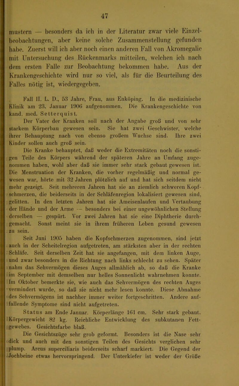 nmstern — besonders da ich in der Literatur zwar viele Einzel- beobaehtungen, aber keine solche Zusammenstellung gefunden habe. Zuerst will ich aber noch einen anderen Fall von Akromegalie mit Untersuchung des Rückenmarks mitteilen, welchen ich nach dem ersten Falle zur Beobachtung bekommen habe. Aus der Krankengeschichte wird mir so viel, als für die Beurteilung des Falles nötig ist, wiedergegeben, Fall II. L. D., 53 Jahre, Frau, aus Eiiköping. In die medizinische Klinik am 23. Januar 1906 aufgenommen. Die Krankengeschichte von kand. med. Setterquist. Der Vater der Kranken soll nach der Angabe groß und von sehr starkem Körperbau gewesen sein. Sie hat zwei Geschwister, welche ihrer Behauptung nach von ebenso großem Wüchse sind. Ihre zwei Kinder sollen auch groß sein. Die Kranke behauptet, daß weder die Extremitäten noch die sonsti- gen Teile des Körpers während der späteren Jahre an Umfang zuge- nommen haben, wohl aber daß sie immer sehr stark gebaut gewesen ist. Die Menstruation der Kranken, die vorher regelmäßig und normal ge- wesen war, hörte mit 32 Jahren plötzlich auf und hat sich seitdem nicht mehr gezeigt. Seit mehreren Jahren hat sie an ziemlich schweren Kopf- - schmerzen, die beiderseits in der Schläfenregion lokalisiert gewesen sind, gelitten. In den letzten Jahren hat sie Ameisenlaufen und Vertaubung der Hände und der Arme — besonders bei einer ungewöhnlichen Stellung > derselben — gespürt. Vor zwei Jahren hat sie eine Diphtherie durch- gemacht. Sonst meint sie in ihrem früheren Leben gesund gewesen . zu sein. Seit Juni 1905 haben die Kopfschmerzen zugenommen, sind jetzt . auch in der Scheitelregion aufgetreten, am stärksten aber in der rechten ; Schläfe. Seit derselben Zeit hat sie angefangen, mit dem linken Auge, I und zwar besonders in die Richtung nach links schlecht zu sehen. Später inahm das Sehvermögen dieses Auges allmählich ab, so daß die Kranke iim September mit demselben nur helles Sonnenlicht wahrnehmen konnte. Um Oktober bemerkte sie, wie auch das Sehvermögen des rechten Auges 'vermindert wurde, so daß sie nicht mehr lesen konnte. Diese Abnahme ' des Sehvermögens ist nachher immer weiter fortgeschritten. Andere auf- fallende Symptome sind nicht aufgetreten. Status am Ende Januar. Körperlänge 161 cm. Sehr stark gebaut. 1 Körpergewicht 82 kg. Reichliche Entwicklung des subkutanen Fett- Igewebes, Gesichtsfarbe blaß. Die Gesichtszüge sehr grob geformt. Besonders ist die Nase sehr dick und auch mit den sonstigen Teilen des Gesichts verglichen sein- plump. Arcus superciliaris beiderseits scharf markiert. Die Gegend der jJochbeine etwas hervorspringend. Der Unterkiefer ist weder der Grüße