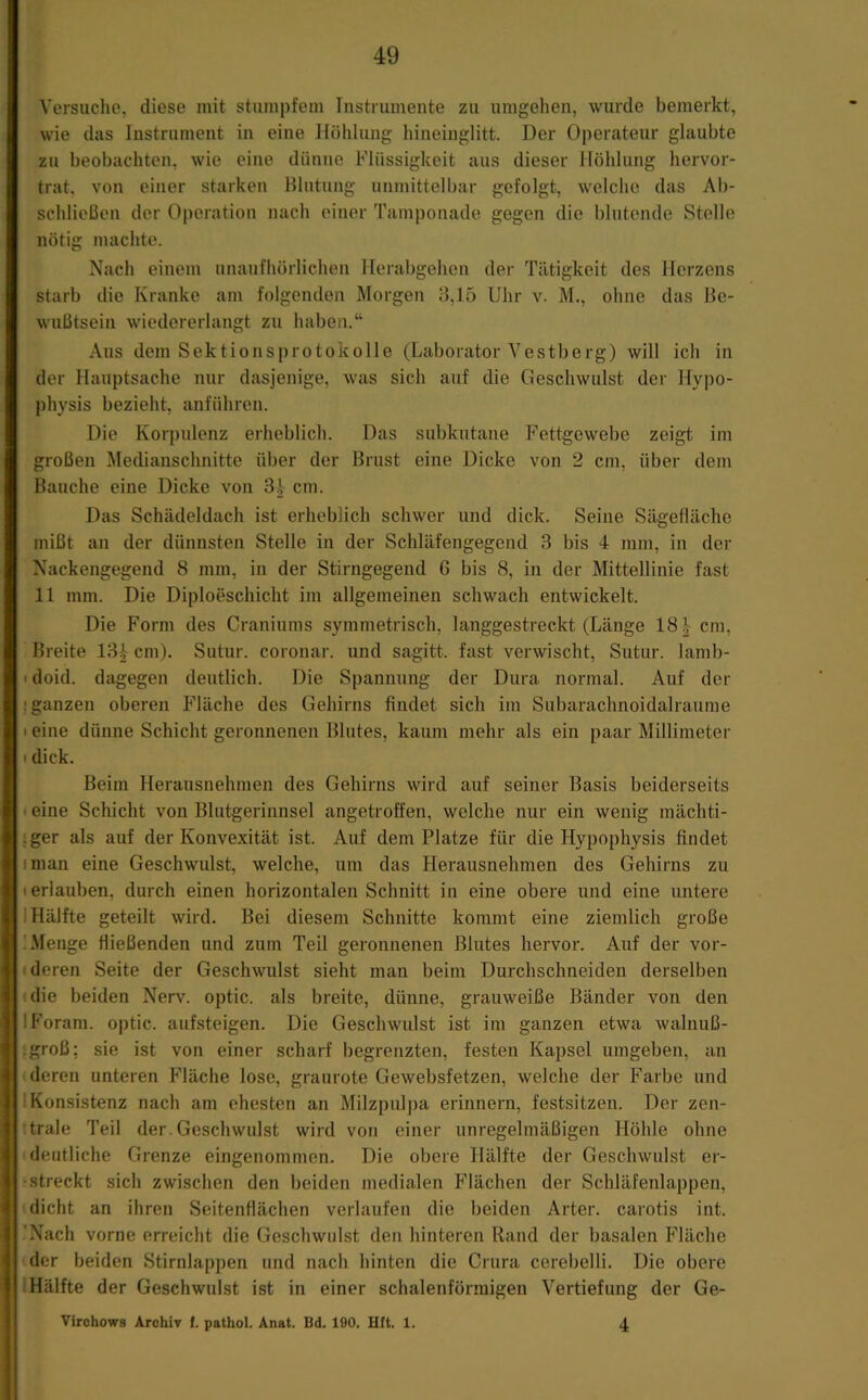 Versuche, diese mit stumpfem Tnstmmente zu umgelien, wurde bemerkt, wie das Instrument in eine Höhlung liineinglitt. Der Operateur glaubte zu beobachten, wie eine dünne Flüssigkeit aus dieser Höhlung hervor- trat, von einer starken Blutung unmittelbar gefolgt, welche das Ab- schlieüen der Operation nach einer Tamponade gegen die blutende Stelle nötig machte. Nach einem unaufhörlichen Herabgehen der Tätigkeit des Herzens starb die Kranke am folgenden Morgen B,15 Uhr v. M., ohne das Be- wußtsein wiedererlangt zu haben.“ Aus dem Sektionsprotokolle (Laborator Vestberg) will ich in der Hauptsache nur dasjenige, was sich auf die Geschwulst der Hypo- physis bezieht, anführen. Die Korpulenz erheblich. Das subkutane Fettgewebe zeigt im großen Medianschnitte über der Brust eine Dicke von 2 cm, über dem Bauche eine Dicke von cm. Das Schädeldach ist erheblich schwer und dick. Seine Sägefläche mißt an der dünnsten Stelle in der Schläfengegend 3 bis 4 mm, in der Nackengegend 8 mm, in der Stirngegend 6 bis 8, in der Mittellinie fast 11 mm. Die Diploeschicht im allgemeinen schwach entwickelt. Die Form des Craniums symmetrisch, langgestreckt (Länge 18 cm, Breite 13| cm). Sutur. coronar. und sagitt. fast verwischt, Sutur. lamb- I doid. dagegen deutlich. Die Spannung der Dura normal. Auf der ! ganzen oberen Fläche des Gehirns findet sich im Subarachnoidalraume t eine dünne Schicht geronnenen Blutes, kaum mehr als ein paar Millimeter I dick. Beim Herausnehmen des Gehirns wird auf seiner Basis beiderseits I eine Schicht von Blutgerinnsel angetroffen, welche nur ein wenig mächti- iger als auf der Konvexität ist. Auf dem Platze für die Hypophysis findet iman eine Geschwulst, welche, um das Herausnehmen des Gehirns zu • erlauben, durch einen horizontalen Schnitt in eine obere und eine untere 1 Hälfte geteilt wird. Bei diesem Schnitte kommt eine ziemlich große 'Menge fließenden und zum Teil geronnenen Blutes hervor. Auf der vor- deren Seite der Geschwulst sieht man beim Durchschneiden derselben die beiden Nerv, optic. als breite, dünne, grauweiße Bänder von den IForam. optic. auLsteigen. Die Geschwulst ist im ganzen etwa walnuß- groß; sie ist von einer scharf begrenzten, festen Kapsel umgeben, an deren unteren Fläche lose, graurote Gewebsfetzen, welche der Farbe und Konsistenz nacli am ehesten an Milzpulpa erinnern, festsitzen. Der zen- trale Teil der. Geschwulst wird von einer unregelmäßigen Höhle ohne deutliche Grenze eingenommen. Die obere Hälfte der Geschwulst er- • streckt sich zwischen den I)eiden medialen Flächen der Schläfenlappen, dicht an ihren Seitenflächen verlaufen die beiden Arter. carotis int. 'Nach vorne erreicht die Geschwulst den hinteren Rand der basalen Fläche der beiden Stirnlappen und nach hinten die Crura cerebelli. Die obere (Hälfte der Geschwulst ist in einer schalenförmigen Vertiefung der Ge- Vlrchows Archiv f. pathol. Anat. Bd. 190. Hft. 1. 4