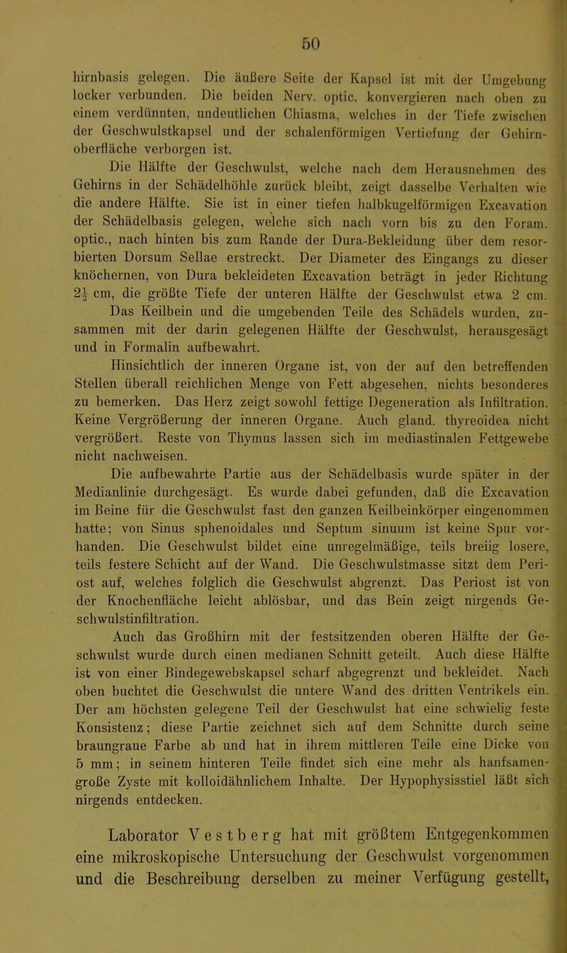 hirnbasis gelegen. Die äußere Seite der Kai)sel ist mit der Umgebung locker verbunden. Die beiden Nerv, optic. konvergieren nach oben zu einem verdünnten, undeutlichen Chiasma, welches in der Tiefe zwischen der Geschwulstkapsel und der schalenförmigen Vertiefung der Gehirn- oberfläche verl)orgen ist. Die Hälfte der Geschwulst, welche nach dem Herausnehmen des Gehirns in der Schädelhöhle zurück bleibt, zeigt dasselbe Verhalten wie die andere Hälfte. Sie ist in einer tiefen halbkugelförmigen Excavation der Schädelbasis gelegen, welche sich nach vorn bis zu den Foram. optic., nach hinten bis zum Rande der Dura-Bekleidung über dem resor- bierten Dorsum Sellae erstreckt. Der Diameter des Eingangs zu dieser knöchernen, von Dura bekleideten Excavation beträgt in jeder Richtung 2\ cm, die größte Tiefe der unteren Hälfte der Geschwulst etwa 2 cm. Das Keilbein und die umgebenden Teile des Schädels wurden, zu- sammen mit der darin gelegenen Hälfte der Geschwulst, herausgesägt und in Formalin aufbewahrt. Hinsichtlich der inneren Organe ist, von der auf den betreffenden Stellen überall reichlichen Menge von Fett abgesehen, nichts besonderes zu bemerken. Das Herz zeigt sowohl fettige Degeneration als Infiltration. Keine Vergrößerung der inneren Organe. Auch gland. thyreoidea nicht vergrößert. Reste von Thymus lassen sich im mediastinalen Fettgewebe nicht nachweisen. Die aufbewahrte Partie aus der Schädelbasis wurde später in der Medianlinie durchgesägt. Es wurde dabei gefunden, daß die Excavation im Beine für die Geschwulst fast den ganzen Keilbeinkörper eingenommen hatte; von Sinus sphenoidales und Septum sinuum ist keine Spur vor- handen. Die Geschwulst bildet eine unregelmäßige, teils breiig losere, teils festere Schicht auf der Wand. Die Geschwulstmasse sitzt dem Peri- ost auf, welches folglich die Geschwulst abgrenzt. Das Periost ist von der Knochenfläche leicht ablösbar, und das Bein zeigt nirgends Ge- schwulstinfiltration. Auch das Großhirn mit der festsitzenden oberen Hälfte der Ge- schwulst wurde durch einen medianen Schnitt geteilt. Auch diese Hälfte ist von einer Bindegewebskapsel scharf abgegrenzt und bekleidet. Nach oben buchtet die Geschwulst die untere Wand des dritten Ventrikels ein. Der am höchsten gelegene Teil der Geschwulst hat eine schwielig feste Konsistenz; diese Partie zeichnet sich auf dem Schnitte durch seine braungraue Farbe ab und hat in ihrem mittleren Teile eine Dicke von 5 mm; in seinem hinteren Teile findet sich eine mehr als hanfsamen- große Zyste mit kolloidähnlichem Inhalte. Der Hypophysisstiel läßt sich nirgends entdecken. Laborator Vestberg hat mit größtem Entgegenkommen eine mikroskopische Untersuchung der Geschwulst vorgenommen und die Beschreibung derselben zu meiner Verfügung gestellt,