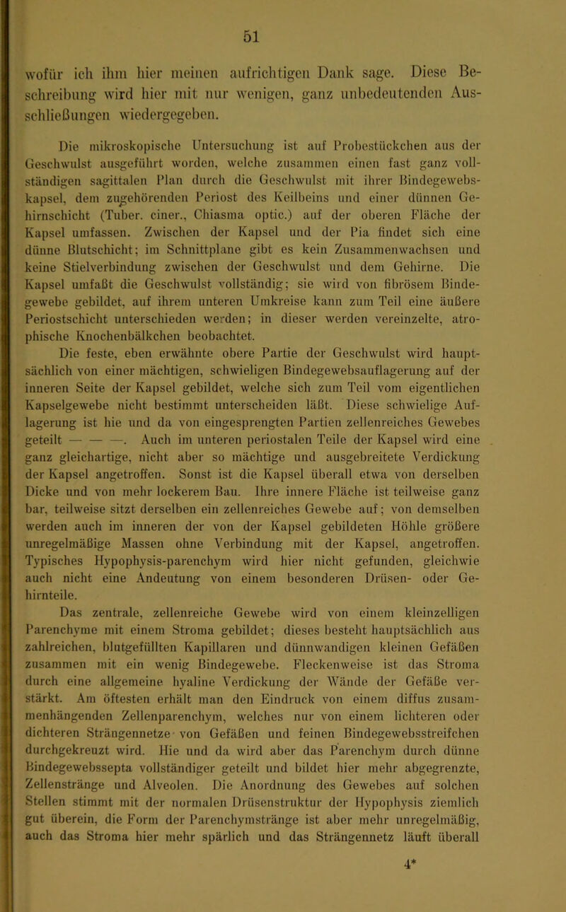 wofür ich ihm liier meinen aufrichtigen Dank sage. Diese Be- schreibung wird hier mit mir wenigen, ganz unbedeutenden Aus- schließungen wiedergegeben. Die mikroskopische Untersuchung ist auf Probestiickchen aus der Geschwulst ausgeführt worden, welche zusammen einen fast ganz voll- ständigen sagittalen Plan durch die Geschwulst mit ihrer Bindegewebs- kapsel, dem zu^ehörenden Periost des Keilbeins und einer dünnen Ge- hirnschicht (Tuber, einer., Chiasma optic.) auf der oberen Fläche der Kapsel umfassen. Zwischen der Kapsel und der Pia findet sich eine dünne Blutschicht; im Schnittplane gibt es kein Zusammenwachsen und keine Stielverbindung zwischen der Geschwulst und dem Gehirne. Die Kapsel umfaßt die Geschwulst vollständig; sie wird von fibrösem Binde- gewebe gebildet, auf ihrem unteren Umkreise kann zum Teil eine äußere Periostschicht unterschieden werden; in dieser werden vereinzelte, atro- ])hische Knochenbälkchen beobachtet. Die feste, eben erwähnte obere Partie der Geschwulst wird haupt- sächlich von einer mächtigen, schwieligen Bindegewebsauflagerung auf der inneren Seite der Kapsel gebildet, welche sich zum Teil vom eigentlichen Kapselgewebe nicht bestimmt unterscheiden läßt. Diese schwielige Auf- lagerung ist hie und da von eingesprengten Partien zellenreiches Gewebes geteilt — — —. Auch im unteren periostalen Teile der Kapsel wird eine ganz gleichartige, nicht aber so mächtige und ausgebreitete Verdickung der Kapsel angetroffen. Sonst ist die Kapsel überall etwa von derselben Dicke und von mehr lockerem Bau. Ihre innere Fläche ist teilweise ganz bar, teilweise sitzt derselben ein zellenreiches Gewebe auf; von demselben werden auch im inneren der von der Kapsel gebildeten Höhle größere imregelmäßige Massen ohne Verbindung mit der Kapsel, angetroffen. Typisches Hypophysis-parenchym wird hier nicht gefunden, gleichwie auch nicht eine Andeutung von einem besonderen Drüsen- oder Ge- hirnteile. Das zentrale, zellenreiche Gewebe wird von einem kleinzelligen Parenchyme mit einem Stroma gebildet; dieses besteht hauptsächlich aus zahlreichen, blutgefüllten Kapiüaren und dünnwandigen kleinen Gefäßen zusammen mit ein wenig Bindegewebe. Fleckenweise ist das Stroma durch eine allgemeine hyaline Verdickung der Wände der Gefäße ver- stärkt. Am öftesten erhält man den Eindruck von einem diffus zusam- menhängenden Zellenparenchym, welches nur von einem lichteren oder dichteren Strängennetze • von Gefäßen und feinen Bindegewebsstreifchen durchgekreuzt wird. Hie und da wird aber das Parenchym durch dünne Bindegewebssepta vollständiger geteilt und bildet hier mehr abgegrenzte, Zellenstränge und Alveolen. Die Anordnung des Gewebes auf solchen Stellen stimmt mit der normalen Drüsenstruktur der Hypophysis ziemlich gut überein, die Form der Parenchymstränge ist aber mehr unregelmäßig, auch das Stroma hier mehr spärlich und das Strängennetz läuft überall 4*