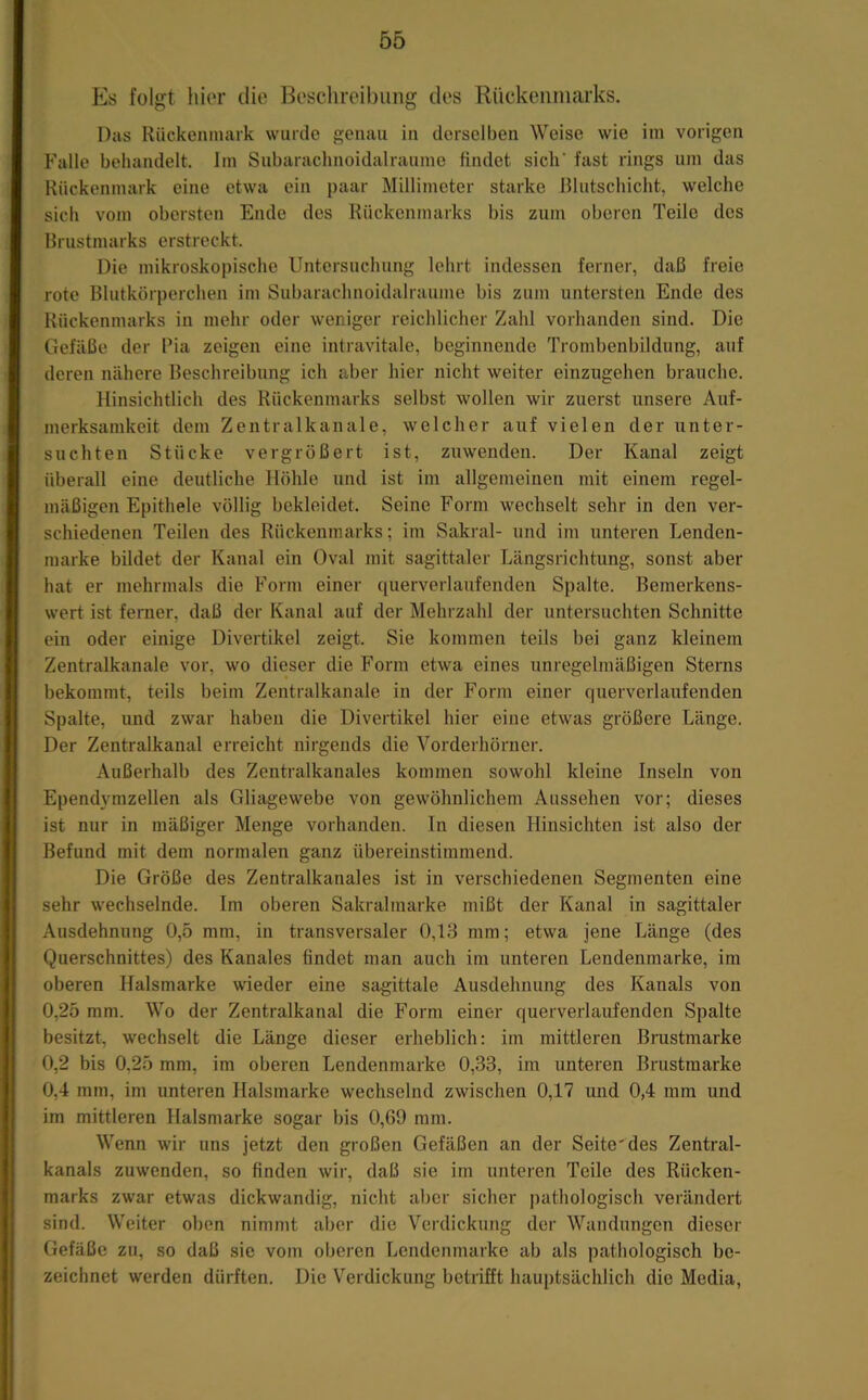 Es folgt hier die Besclireibung des RUekeiiniarks. Das Rückenmark wurde genau in derselben Weise wie iin vorigen Falle behandelt. Im Subarachnoidalraume findet sich’ fast rings um das Rückenmark eine etwa ein paar Millimeter starke Blutschicht, welche sich vom obersten Ende des Rückenmarks bis zum oberen Teile des Brustmarks erstreckt. Die mikroskopische Untersuchung lehrt indessen ferner, daß freie rote Blutkörperchen im Subarachnoidalraume bis zum untersten Ende des Rückenmarks in mehr oder weniger reichlicher Zahl vorhanden sind. Die Gefäße der Bia zeigen eine intravitale, beginnende Trombenbildung, auf deren nähere Beschreibung ich aber hier nicht weiter einzugehen brauche. Hinsichtlich des Rückenmarks selbst wollen wir zuerst unsere Auf- merksamkeit dem Zentralkanale, welcher auf vielen der unter- suchten Stücke vergrößert ist, zuwenden. Der Kanal zeigt überall eine deutliche Höhle und ist im allgemeinen mit einem regel- mäßigen Epithele völlig bekleidet. Seine Form wechselt sehr in den ver- schiedenen Teilen des Rückenmarks; im Sakral- und im unteren Lenden- marke bildet der Kanal ein Oval mit sagittaler Längsrichtung, sonst aber hat er mehrmals die Form einer querverlaufenden Spalte. Bemerkens- wert ist ferner, daß der Kanal auf der Mehrzahl der untersuchten Schnitte ein oder einige Divertikel zeigt. Sie kommen teils bei ganz kleinem Zentralkanale vor, wo dieser die Form etwa eines unregelmäßigen Sterns bekommt, teils beim Zentralkanale in der Form einer querverlaufenden Spalte, und zwar haben die Divertikel hier eine etwas größere Länge. Der Zentralkanal erreicht nirgends die Vorderhörner. Außerhalb des Zentralkanales kommen sowohl kleine Inseln von Ependymzellen als Gliagewebe von gewöhnlichem Aussehen vor; dieses ist nur in mäßiger Menge vorhanden. In diesen Hinsichten ist also der Befund mit dem normalen ganz übereinstimmend. Die Größe des Zentralkanales ist in verschiedenen Segmenten eine sehr wechselnde. Im oberen Sakralmarke mißt der Kanal in sagittaler Ausdehnung 0,5 mm, in transversaler 0,13 mm; etwa jene Länge (des Querschnittes) des Kanales findet man auch im unteren Lendenmarke, im oberen Halsmarke wieder eine sagittale Ausdehnung des Kanals von 0,25 mm. Wo der Zentralkanal die Form einer querverlaufenden Spalte besitzt, wechselt die Länge dieser erheblich: im mittleren Brustmarke 0,2 bis 0,25 mm, im oberen Lendenmarke 0,33, im unteren Brustmarke 0,4 mm, im unteren Halsmarke wechselnd zwischen 0,17 und 0,4 mm und im mittleren Halsmarke sogar bis 0,69 mm. Wenn wir uns jetzt den großen Gefäßen an der Seite'des Zentral- kanals zuwenden, so finden wir, daß sie im unteren Teile des Rücken- marks zwar etwas dickwandig, nicht aber sicher pathologisch verändert sind. Weiter oben nimmt aber die Verdickung der Wandungen dieser Gefäße zu, so daß sie vom oberen Lendenmarke ab als pathologisch be- zeichnet werden dürften. Die Verdickung betrifft hauptsächlich die Media,